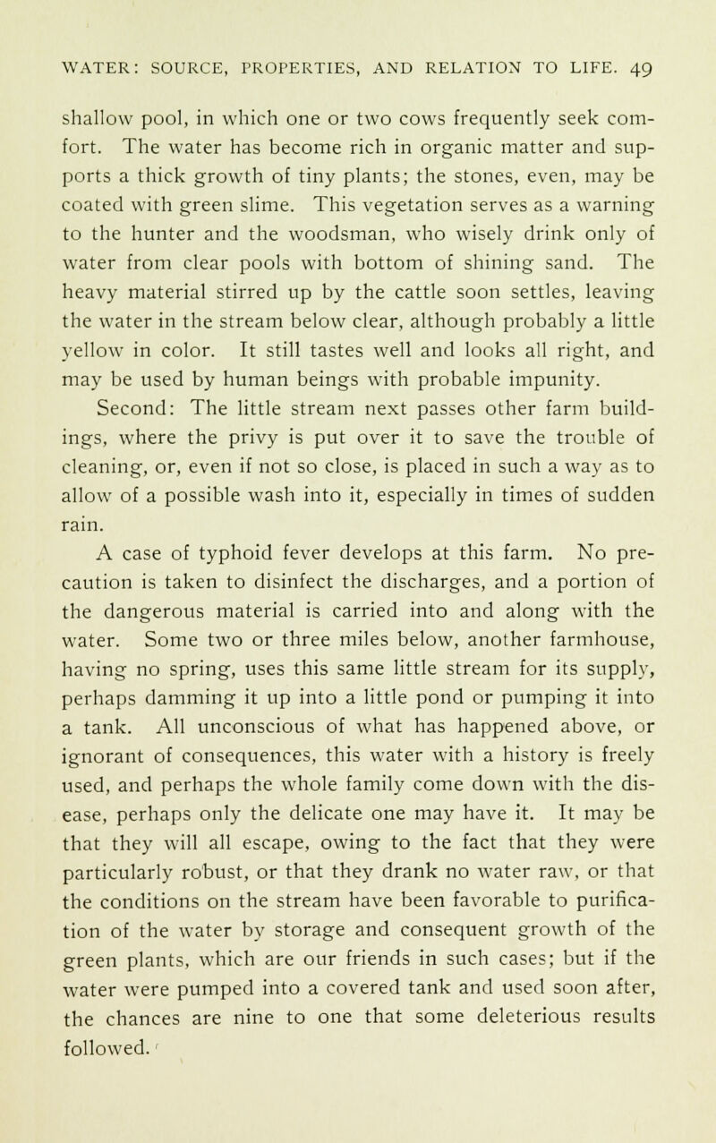 shallow pool, in which one or two cows frequently seek com- fort. The water has become rich in organic matter and sup- ports a thick growth of tiny plants; the stones, even, may be coated with green slime. This vegetation serves as a warning to the hunter and the woodsman, who wisely drink only of water from clear pools with bottom of shining sand. The heavy material stirred up by the cattle soon settles, leaving the water in the stream below clear, although probably a little yellow in color. It still tastes well and looks all right, and may be used by human beings with probable impunity. Second: The little stream next passes other farm build- ings, where the privy is put over it to save the trouble of cleaning, or, even if not so close, is placed in such a way as to allow of a possible wash into it, especially in times of sudden rain. A case of typhoid fever develops at this farm. No pre- caution is taken to disinfect the discharges, and a portion of the dangerous material is carried into and along with the water. Some two or three miles below, another farmhouse, having no spring, uses this same little stream for its supply, perhaps damming it up into a little pond or pumping it into a tank. All unconscious of what has happened above, or ignorant of consequences, this water with a history is freely used, and perhaps the whole family come down with the dis- ease, perhaps only the delicate one may have it. It may be that they will all escape, owing to the fact that they were particularly robust, or that they drank no water raw, or that the conditions on the stream have been favorable to purifica- tion of the water by storage and consequent growth of the green plants, which are our friends in such cases; but if the water were pumped into a covered tank and used soon after, the chances are nine to one that some deleterious results followed.