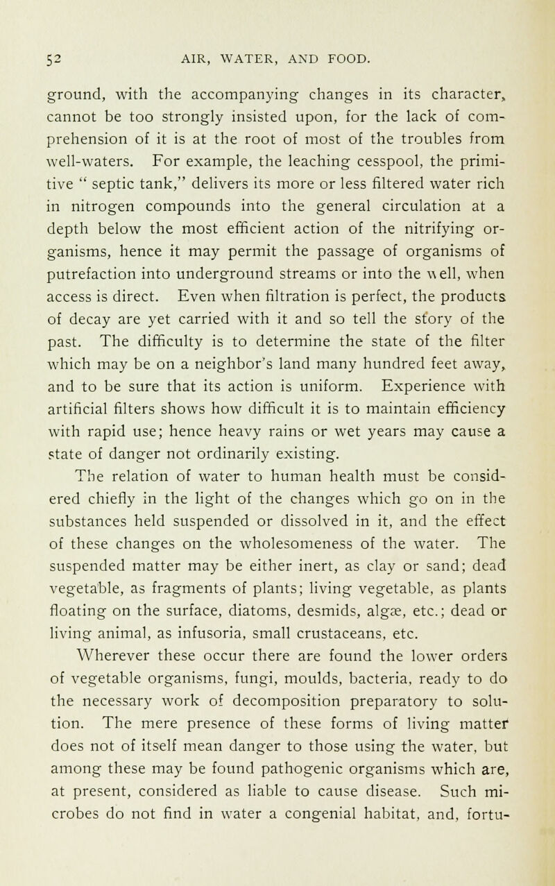 ground, with the accompanying changes in its character, cannot be too strongly insisted upon, for the lack of com- prehension of it is at the root of most of the troubles from well-waters. For example, the leaching cesspool, the primi- tive  septic tank, delivers its more or less filtered water rich in nitrogen compounds into the general circulation at a depth below the most efficient action of the nitrifying or- ganisms, hence it may permit the passage of organisms of putrefaction into underground streams or into the w ell, when access is direct. Even when filtration is perfect, the products of decay are yet carried with it and so tell the story of the past. The difficulty is to determine the state of the filter which may be on a neighbor's land many hundred feet away, and to be sure that its action is uniform. Experience with artificial filters shows how difficult it is to maintain efficiency with rapid use; hence heavy rains or wet years may cause a state of danger not ordinarily existing. The relation of water to human health must be consid- ered chiefly in the light of the changes which go on in the substances held suspended or dissolved in it, and the effect of these changes on the wholesomeness of the water. The suspended matter may be either inert, as clay or sand; dead vegetable, as fragments of plants; living vegetable, as plants floating on the surface, diatoms, desmids, algse, etc.; dead or living animal, as infusoria, small crustaceans, etc. Wherever these occur there are found the lower orders of vegetable organisms, fungi, moulds, bacteria, ready to do the necessary work of decomposition preparatory to solu- tion. The mere presence of these forms of living matter does not of itself mean danger to those using the water, but among these may be found pathogenic organisms which are, at present, considered as liable to cause disease. Such mi- crobes do not find in water a congenial habitat, and, fortu-