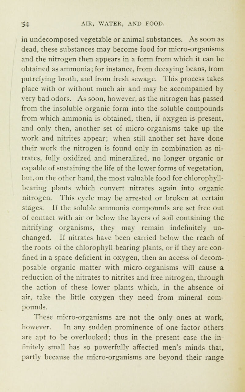 in undecomposed vegetable or animal substances. As soon as dead, these substances may become food for micro-organisms and the nitrogen then appears in a form from which it can be obtained as ammonia; for instance, from decaying beans, from putrefying broth, and from fresh sewage. This process takes place with or without much air and may be accompanied by very bad odors. As soon, however, as the nitrogen has passed from the insoluble organic form into the soluble compounds from which ammonia is obtained, then, if oxygen is present, and only then, another set of micro-organisms take up the work and nitrites appear; when still another set have done their work the nitrogen is found only in combination as ni- trates, fully oxidized and mineralized, no longer organic or capable of sustaining the life of the lower forms of vegetation, but, on the other hand, the most valuable food for chlorophyll- bearing plants which convert nitrates again into organic nitrogen. This cycle may be arrested or broken at certain stages. If the soluble ammonia compounds are set free out of contact with air or below the layers of soil containing the nitrifying organisms, they may remain indefinitely un- changed. If nitrates have been carried below the reach of the roots of the chlorophyll-bearing plants, or if they are con- fined in a space deficient in oxygen, then an access of decom- posable organic matter with micro-organisms will cause a reduction of the nitrates to nitrites and free nitrogen, through the action of these lower plants which, in the absence of air. take the little oxygen they need from mineral com- pounds. These micro-organisms are not the only ones at work, however. In any sudden prominence of one factor others are apt to be overlooked: thus in the present case the in- finitely small has so powerfully affected men's minds that, partly because the micro-organisms are beyond their range