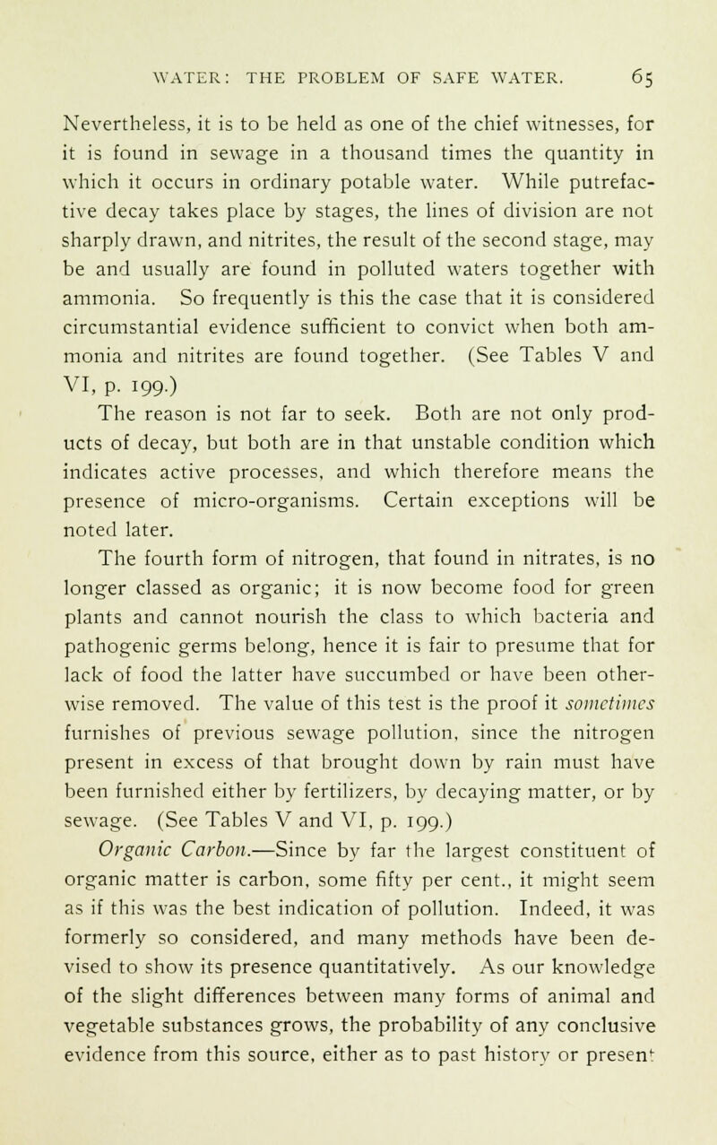 Nevertheless, it is to be held as one of the chief witnesses, for it is found in sewage in a thousand times the quantity in which it occurs in ordinary potable water. While putrefac- tive decay takes place by stages, the lines of division are not sharply drawn, and nitrites, the result of the second stage, may be and usually are found in polluted waters together with ammonia. So frequently is this the case that it is considered circumstantial evidence sufficient to convict when both am- monia and nitrites are found together. (See Tables V and VI, p. 199.) The reason is not far to seek. Both are not only prod- ucts of decay, but both are in that unstable condition which indicates active processes, and which therefore means the presence of micro-organisms. Certain exceptions will be noted later. The fourth form of nitrogen, that found in nitrates, is no longer classed as organic; it is now become food for green plants and cannot nourish the class to which bacteria and pathogenic germs belong, hence it is fair to presume that for lack of food the latter have succumbed or have been other- wise removed. The value of this test is the proof it sometimes furnishes of previous sewage pollution, since the nitrogen present in excess of that brought down by rain must have been furnished either by fertilizers, by decaying matter, or by sewage. (See Tables V and VI, p. 199.) Organic Carbon.—Since by far the largest constituent of organic matter is carbon, some fifty per cent., it might seem as if this was the best indication of pollution. Indeed, it was formerly so considered, and many methods have been de- vised to show its presence quantitatively. As our knowledge of the slight differences between many forms of animal and vegetable substances grows, the probability of any conclusive evidence from this source, either as to past history or presem