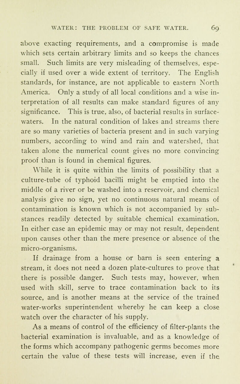 above exacting requirements, and a compromise is made which sets certain arbitrary limits and so keeps the chances small. Such limits are very misleading of themselves, espe- cially if used over a wide extent of territory. The English standards, for instance, are not applicable to eastern North America. Only a study of all local conditions and a wise in- terpretation of all results can make standard figures of any significance. This is true, also, of bacterial results in surface- waters. In the natural condition of lakes and streams there are so many varieties of bacteria present and in such varying numbers, according to wind and rain and watershed, that taken alone the numerical count gives no more convincing proof than is found in chemical figures. While it is quite within the limits of possibility that a culture-tube of typhoid bacilli might be emptied into the middle of a river or be washed into a reservoir, and chemical analysis give no sign, yet no continuous natural means of contamination is known which is not accompanied by sub- stances readily detected by suitable chemical examination. In either case an epidemic may or may not result, dependent upon causes other than the mere presence or absence of the micro-organisms. If drainage from a house or barn is seen entering a stream, it does not need a dozen plate-cultures to prove that there is possible danger. Such tests may, however, when used with skill, serve to trace contamination back to its source, and is another means at the service of the trained water-works superintendent whereby he can keep a close watch over the character of his supply. As a means of control of the efficiency of filter-plants the bacterial examination is invaluable, and as a knowledge of the forms which accompany pathogenic germs becomes more certain the value of these tests will increase, even if the