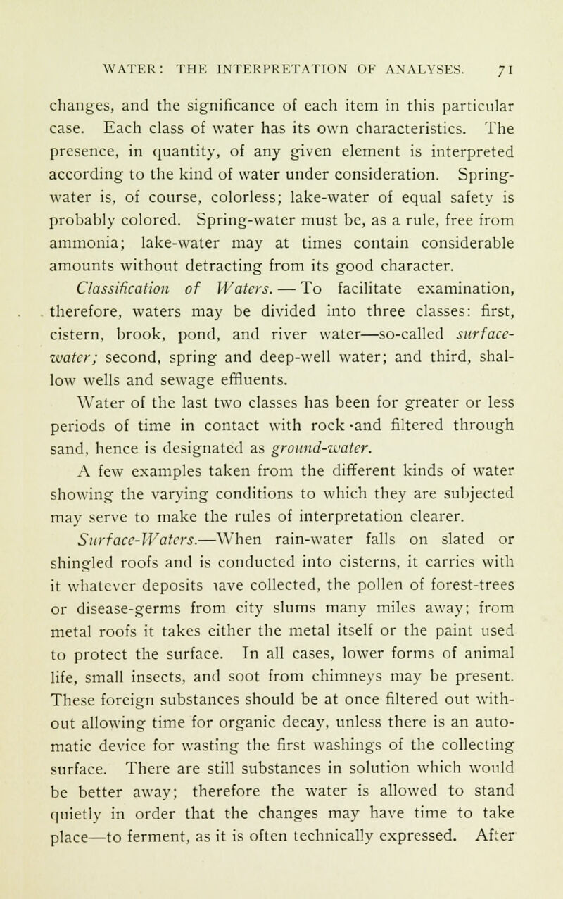 changes, and the significance of each item in this particular case. Each class of water has its own characteristics. The presence, in quantity, of any given element is interpreted according to the kind of water under consideration. Spring- water is, of course, colorless; lake-water of equal safety is probably colored. Spring-water must be, as a rule, free from ammonia; lake-water may at times contain considerable amounts without detracting from its good character. Classification of Waters. — To facilitate examination, therefore, waters may be divided into three classes: first, cistern, brook, pond, and river water—so-called surface- water; second, spring and deep-well water; and third, shal- low wells and sewage effluents. Water of the last two classes has been for greater or less periods of time in contact with rock -and filtered through sand, hence is designated as ground-water. A few examples taken from the different kinds of water showing the varying conditions to which they are subjected may serve to make the rules of interpretation clearer. Sitrface-Waters.—When rain-water falls on slated or shingled roofs and is conducted into cisterns, it carries with it whatever deposits lave collected, the pollen of forest-trees or disease-germs from city slums many miles away; from metal roofs it takes either the metal itself or the paint used to protect the surface. In all cases, lower forms of animal life, small insects, and soot from chimneys may be present. These foreign substances should be at once filtered out with- out allowing time for organic decay, unless there is an auto- matic device for wasting the first washings of the collecting surface. There are still substances in solution which would be better away; therefore the water is allowed to stand quietly in order that the changes may have time to take place—to ferment, as it is often technically expressed. After