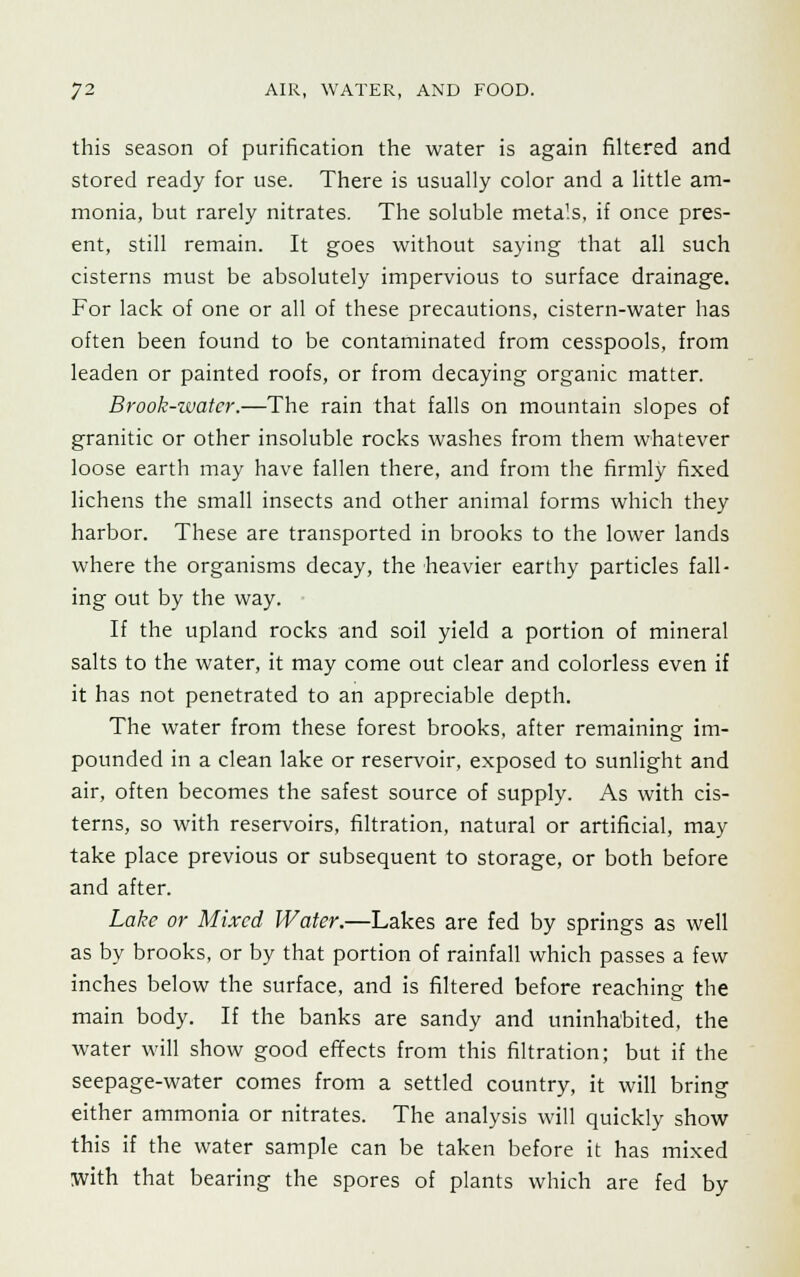 this season of purification the water is again filtered and stored ready for use. There is usually color and a little am- monia, but rarely nitrates. The soluble meta'.s, if once pres- ent, still remain. It goes without saying that all such cisterns must be absolutely impervious to surface drainage. For lack of one or all of these precautions, cistern-water has often been found to be contaminated from cesspools, from leaden or painted roofs, or from decaying organic matter. Brook-water.—The rain that falls on mountain slopes of granitic or other insoluble rocks washes from them whatever loose earth may have fallen there, and from the firmly fixed lichens the small insects and other animal forms which they harbor. These are transported in brooks to the lower lands where the organisms decay, the heavier earthy particles fall- ing out by the way. If the upland rocks and soil yield a portion of mineral salts to the water, it may come out clear and colorless even if it has not penetrated to an appreciable depth. The water from these forest brooks, after remaining im- pounded in a clean lake or reservoir, exposed to sunlight and air, often becomes the safest source of supply. As with cis- terns, so with reservoirs, filtration, natural or artificial, may take place previous or subsequent to storage, or both before and after. Lake or Mixed Water.—Lakes are fed by springs as well as by brooks, or by that portion of rainfall which passes a few inches below the surface, and is filtered before reaching the main body. If the banks are sandy and uninhabited, the water will show good effects from this filtration; but if the seepage-water comes from a settled country, it will bring either ammonia or nitrates. The analysis will quickly show this if the water sample can be taken before it has mixed with that bearing the spores of plants which are fed by