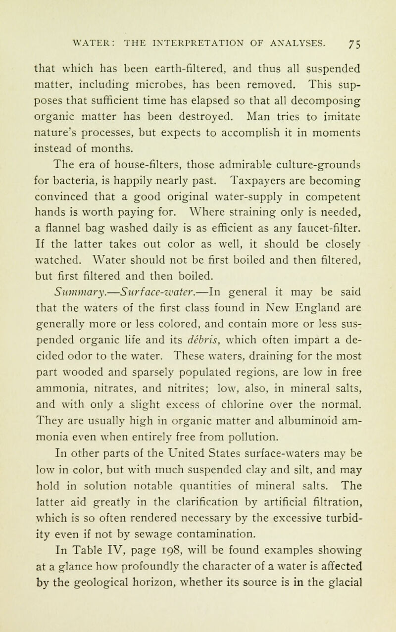 that which has been earth-filtered, and thus all suspended matter, including microbes, has been removed. This sup- poses that sufficient time has elapsed so that all decomposing organic matter has been destroyed. Man tries to imitate nature's processes, but expects to accomplish it in moments instead of months. The era of house-filters, those admirable culture-grounds for bacteria, is happily nearly past. Taxpayers are becoming convinced that a good original water-supply in competent hands is worth paying for. Where straining only is needed, a flannel bag washed daily is as efficient as any faucet-filter. If the latter takes out color as well, it should be closely watched. Water should not be first boiled and then filtered, but first filtered and then boiled. Summary.—Surface-water.—In general it may be said that the waters of the first class found in New England are generally more or less colored, and contain more or less sus- pended organic life and its debris, which often impart a de- cided odor to the water. These waters, draining for the most part wooded and sparsely populated regions, are low in free ammonia, nitrates, and nitrites; low, also, in mineral salts, and with only a slight excess of chlorine over the normal. They are usually high in organic matter and albuminoid am- monia even when entirely free from pollution. In other parts of the United States surface-waters may be low in color, but with much suspended clay and silt, and may hold in solution notable quantities of mineral salts. The latter aid greatly in the clarification by artificial filtration, which is so often rendered necessary by the excessive turbid- ity even if not by sewage contamination. In Table IV, page 198, will be found examples showing at a glance how profoundly the character of a water is affected by the geological horizon, whether its source is in the glacial