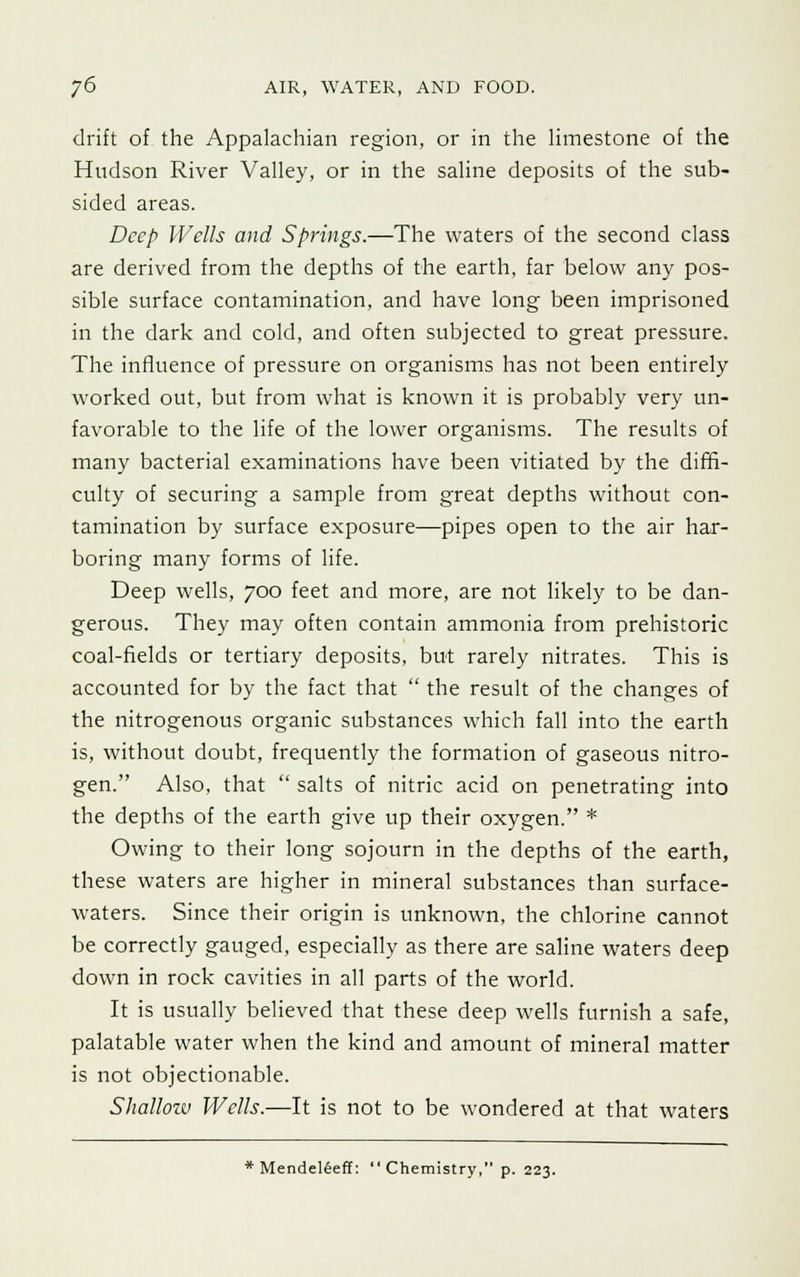 drift of the Appalachian region, or in the limestone of the Hudson River Valley, or in the saline deposits of the sub- sided areas. Deep Wells and Springs.—The waters of the second class are derived from the depths of the earth, far below any pos- sible surface contamination, and have long been imprisoned in the dark and cold, and often subjected to great pressure. The influence of pressure on organisms has not been entirely worked out, but from what is known it is probably very un- favorable to the life of the lower organisms. The results of many bacterial examinations have been vitiated by the diffi- culty of securing a sample from great depths without con- tamination by surface exposure—pipes open to the air har- boring many forms of life. Deep wells, 700 feet and more, are not likely to be dan- gerous. They may often contain ammonia from prehistoric coal-fields or tertiary deposits, but rarely nitrates. This is accounted for by the fact that  the result of the changes of the nitrogenous organic substances which fall into the earth is, without doubt, frequently the formation of gaseous nitro- gen. Also, that  salts of nitric acid on penetrating into the depths of the earth give up their oxygen. * Owing to their long sojourn in the depths of the earth, these waters are higher in mineral substances than surface- waters. Since their origin is unknown, the chlorine cannot be correctly gauged, especially as there are saline waters deep down in rock cavities in all parts of the world. It is usually believed that these deep wells furnish a safe, palatable water when the kind and amount of mineral matter is not objectionable. Shallow Wells.—It is not to be wondered at that waters * Mendeleeff:  Chemistry, p. 223.