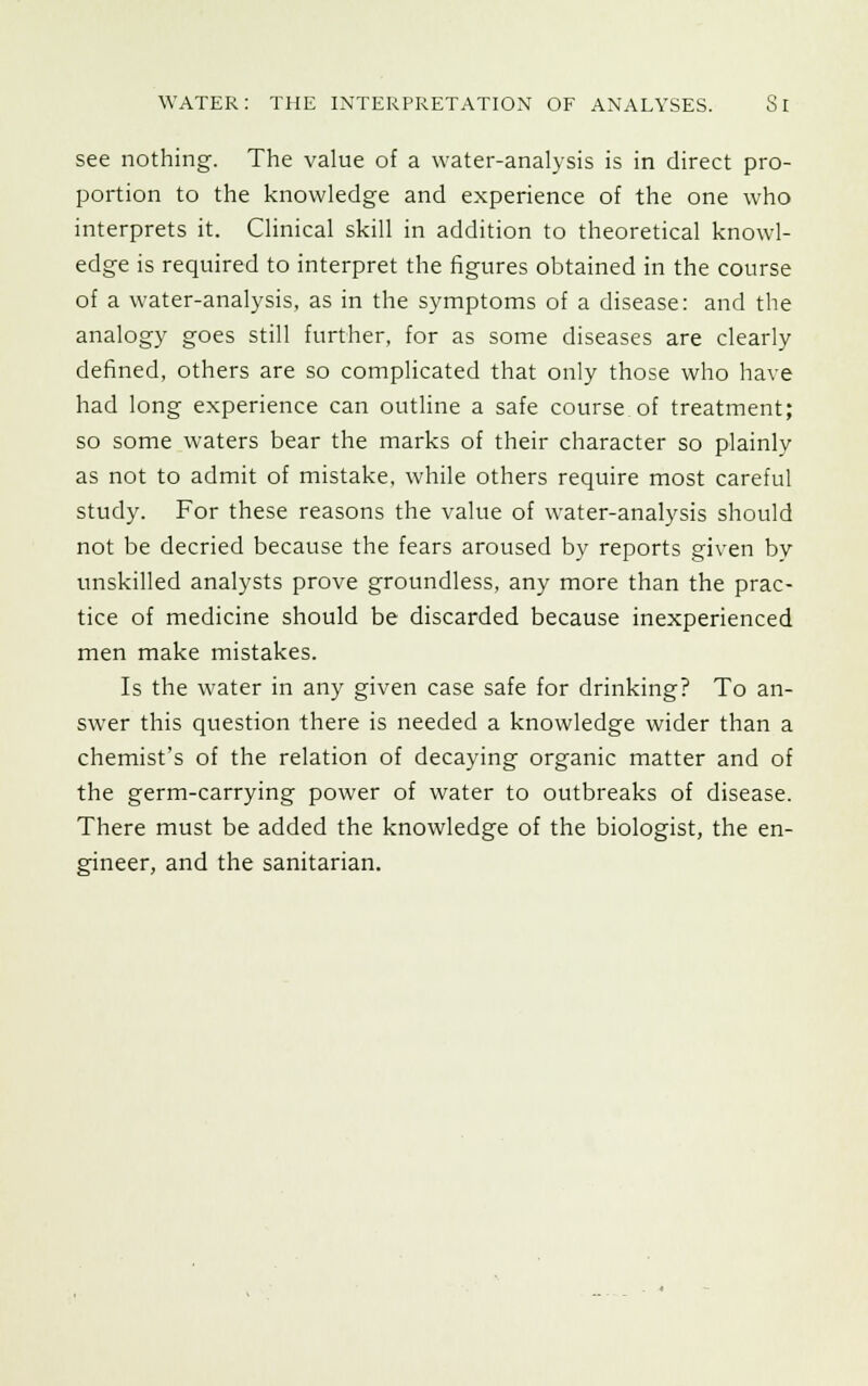 see nothing. The value of a water-analysis is in direct pro- portion to the knowledge and experience of the one who interprets it. Clinical skill in addition to theoretical knowl- edge is required to interpret the figures obtained in the course of a water-analysis, as in the symptoms of a disease: and the analogy goes still further, for as some diseases are clearly defined, others are so complicated that only those who have had long experience can outline a safe course of treatment; so some waters bear the marks of their character so plainly as not to admit of mistake, while others require most careful study. For these reasons the value of water-analysis should not be decried because the fears aroused by reports given by unskilled analysts prove groundless, any more than the prac- tice of medicine should be discarded because inexperienced men make mistakes. Is the water in any given case safe for drinking? To an- swer this question there is needed a knowledge wider than a chemist's of the relation of decaying organic matter and of the germ-carrying power of water to outbreaks of disease. There must be added the knowledge of the biologist, the en- gineer, and the sanitarian.