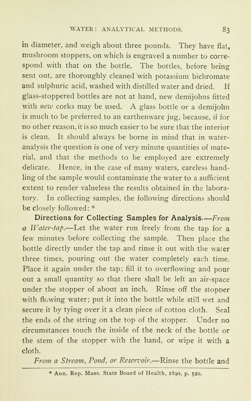 in diameter, and weigh about three pounds. They have flat, mushroom stoppers, on which is engraved a number to corre- spond with that on the bottle. The bottles, before being sent out, are thoroughly cleaned'with potassium bichromate and sulphuric acid, washed with distilled water and dried. If glass-stoppered bottles are not at hand, new demijohns fitted with new corks may be used. A glass bottle or a demijohn is much to be preferred to an earthenware jug, because, if for no other reason, it is so much easier to be sure that the interior is clean. It should always be borne in mind that in water- analysis the question is one of very minute quantities of mate- rial, and that the methods to be employed are extremely delicate. Hence, in the case of many waters, careless hand- ling of the sample would contaminate the water to a sufficient extent to render valueless the results obtained in the labora- tory. In collecting samples, the following directions should be closely followed: * Directions for Collecting Samples for Analysis—From a Water-tap.—Let the water run freely from the tap for a few minutes before collecting the sample. Then place the bottle directly under the tap and rinse it out with the water three times, pouring out the water completely each time. Place it again under the tap; fill it to overflowing and pour out a small quantity so that there shall be left an air-space under the stopper of about an inch. Rinse off the stopper with flowing water; put it into the bottle while still wet and secure it by tying over it a clean piece of cotton cloth. Seal the ends of the string on the top of the stopper. Under no circumstances touch the inside of the neck of the bottle or the stem of the stopper with the hand, or wipe it with a cloth. From a Stream, Pond, or Reservoir.—Rinse the bottle and * Ann. Rep. Mass. State Board of Health, 1S90, p. 520.