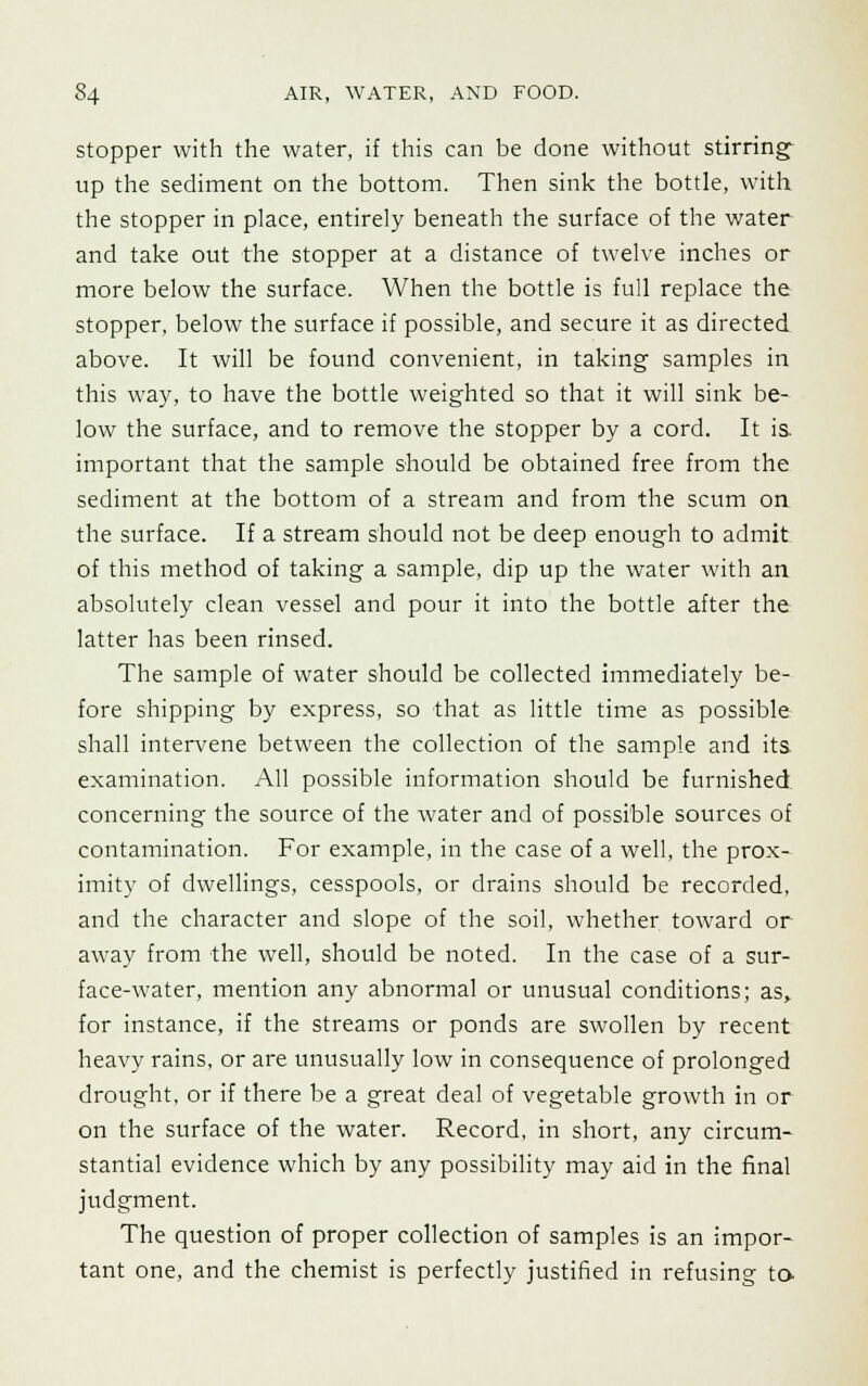 stopper with the water, if this can be done without stirring up the sediment on the bottom. Then sink the bottle, with the stopper in place, entirely beneath the surface of the water and take out the stopper at a distance of twelve inches or more below the surface. When the bottle is full replace the stopper, below the surface if possible, and secure it as directed above. It will be found convenient, in taking samples in this way, to have the bottle weighted so that it will sink be- low the surface, and to remove the stopper by a cord. It is. important that the sample should be obtained free from the sediment at the bottom of a stream and from the scum on the surface. If a stream should not be deep enough to admit of this method of taking a sample, dip up the water with an absolutely clean vessel and pour it into the bottle after the latter has been rinsed. The sample of water should be collected immediately be- fore shipping by express, so that as little time as possible shall intervene between the collection of the sample and its examination. All possible information should be furnished concerning the source of the water and of possible sources of contamination. For example, in the case of a well, the prox- imity of dwellings, cesspools, or drains should be recorded, and the character and slope of the soil, whether toward or away from the well, should be noted. In the case of a sur- face-water, mention any abnormal or unusual conditions; as, for instance, if the streams or ponds are swollen by recent heavy rains, or are unusually low in consequence of prolonged drought, or if there be a great deal of vegetable growth in or on the surface of the water. Record, in short, any circum- stantial evidence which by any possibility may aid in the final judgment. The question of proper collection of samples is an impor- tant one, and the chemist is perfectly justified in refusing to-