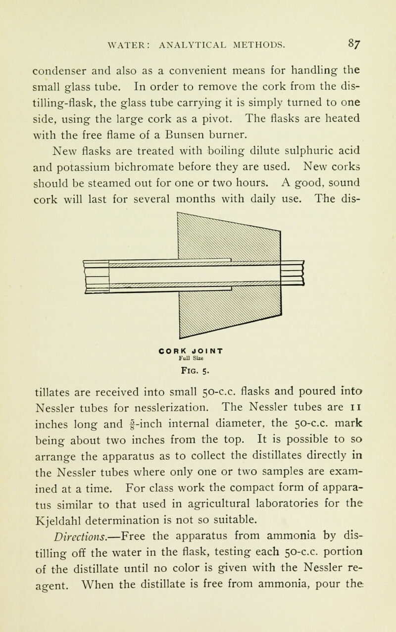 condenser and also as a convenient means for handling the small glass tube. In order to remove the cork from the dis- tilling-flask, the glass tube carrying it is simply turned to one side, using the large cork as a pivot. The flasks are heated with the free flame of a Bunsen burner. New flasks are treated with boiling dilute sulphuric acid and potassium bichromate before they are used. New corks should be steamed out for one or two hours. A good, sound cork will last for several months with daily use. The dis- CORK JOINT Full Size Fig. 5. tillates are received into small 50-c.c. flasks and poured into Nessler tubes for nesslerization. The Nessler tubes are 11 inches long and f-inch internal diameter, the 50-c.c. mark being about two inches from the top. It is possible to so arrange the apparatus as to collect the distillates directly in the Nessler tubes where only one or two samples are exam- ined at a time. For class work the compact form of appara- tus similar to that used in agricultural laboratories for the Kjeldahl determination is not so suitable. Directions.—Free the apparatus from ammonia by dis- tilling off the water in the flask, testing each 50-c.c. portion of the distillate until no color is given with the Nessler re- agent. When the distillate is free from ammonia, pour the