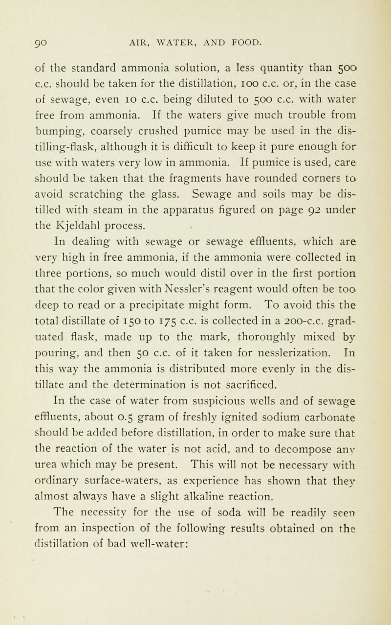 of the standard ammonia solution, a less quantity than 500 c.c. should be taken for the distillation, 100 c.c. or, in the case of sewage, even 10 c.c. being diluted to 500 c.c. with water free from ammonia. If the waters give much trouble from bumping, coarsely crushed pumice may be used in the dis- tilling-flask, although it is difficult to keep it pure enough for use with waters very low in ammonia. If pumice is used, care should be taken that the fragments have rounded corners to avoid scratching the glass. Sewage and soils may be dis- tilled with steam in the apparatus figured on page 92 under the Kjeldahl process. In dealing with sewage or sewage effluents, which are very high in free ammonia, if the ammonia were collected in three portions, so much would distil over in the first portion that the color given with Nessler's reagent would often be too deep to read or a precipitate might form. To avoid this the total distillate of 150 to 175 c.c. is collected in a 200-c.c. grad- uated flask, made up to the mark, thoroughly mixed by pouring, and then 50 c.c. of it taken for nesslerization. In this way the ammonia is distributed more evenly in the dis- tillate and the determination is not sacrificed. In the case of water from suspicious wells and of sewage effluents, about 0.5 gram of freshly ignited sodium carbonate should be added before distillation, in order to make sure that the reaction of the water is not acid, and to decompose anv urea which may be present. This will not be necessary with ordinary surface-waters, as experience has shown that they almost always have a slight alkaline reaction. The necessity for the use of soda will be readily seen from an inspection of the following results obtained on the distillation of bad well-water: