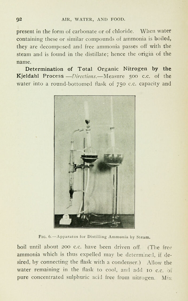 present in the form of carbonate or of chloride. When water containing these or similar compounds of ammonia is boiled, they are decomposed and free ammonia passes off with the steam and is found in the distillate; hence the origin of the name. Determination of Total Organic Nitrogen by the Kjeldahl Process —Directions.—Measure 500 c.c. of the water into a round-bottomed flask of 750 c.c. capacity and Fig. 6. — Apparatus for Distilling Ammonia by Steam. boil until about 200 c.c. have been driven off. (The free ammonia which is thus expelled may be determined, if de- sired, by connecting the flask with a condenser.) Allow the water remaining in the flask to cool, and add 10 c.c. of pure concentrated sulphuric acid free from nitrogen. Mix