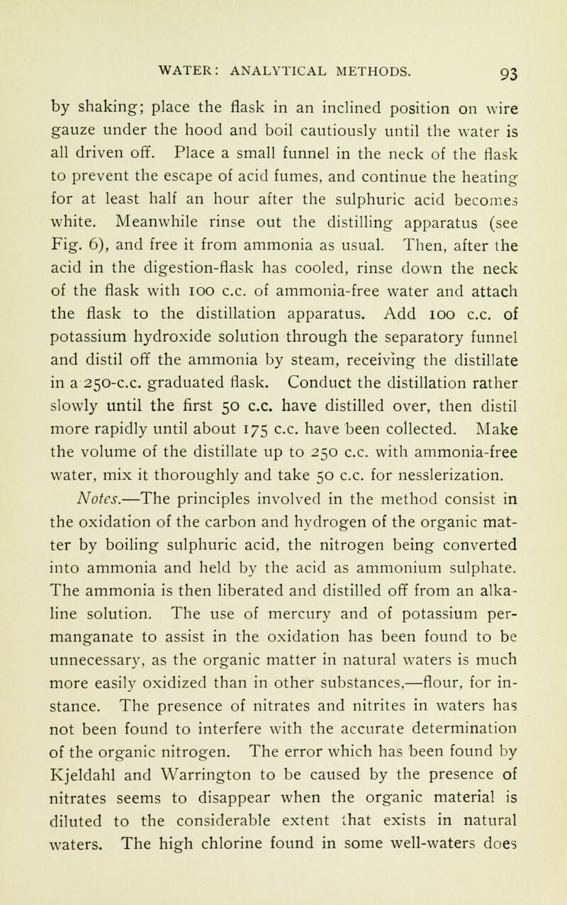 by shaking; place the flask in an inclined position on wire gauze under the hood and boil cautiously until the water is all driven off. Place a small funnel in the neck of the flask to prevent the escape of acid fumes, and continue the heating for at least half an hour after the sulphuric acid becomes white. Meanwhile rinse out the distilling apparatus (see Fig. 6), and free it from ammonia as usual. Then, after the acid in the digestion-flask has cooled, rinse down the neck of the flask with ioo c.c. of ammonia-free water and attach the flask to the distillation apparatus. Add ioo c.c. of potassium hydroxide solution through the separatory funnel and distil off the ammonia by steam, receiving the distillate in a 250-c.c. graduated flask. Conduct the distillation rather slowly until the first 50 c.c. have distilled over, then distil more rapidly until about 175 c.c. have been collected. Make the volume of the distillate up to 250 c.c. with ammonia-free water, mix it thoroughly and take 50 c.c. for nesslerization. Notes.—The principles involved in the method consist in the oxidation of the carbon and hydrogen of the organic mat- ter by boiling sulphuric acid, the nitrogen being converted into ammonia and held by the acid as ammonium sulphate. The ammonia is then liberated and distilled off from an alka- line solution. The use of mercury and of potassium per- manganate to assist in the oxidation has been found to be unnecessary, as the organic matter in natural waters is much more easily oxidized than in other substances,—flour, for in- stance. The presence of nitrates and nitrites in waters has not been found to interfere with the accurate determination of the organic nitrogen. The error which has been found by Kjeldahl and Warrington to be caused by the presence of nitrates seems to disappear when the organic material is diluted to the considerable extent that exists in natural waters. The high chlorine found in some well-waters does