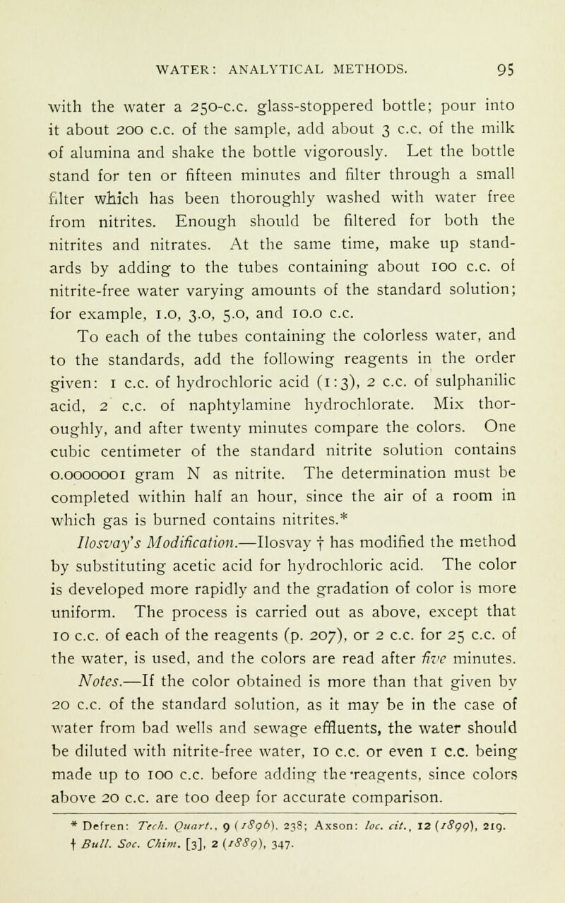 with the water a 250-c.c. glass-stoppered bottle; pour into it about 200 c.c. of the sample, add about 3 c.c. of the milk of alumina and shake the bottle vigorously. Let the bottle stand for ten or fifteen minutes and filter through a small filter which has been thoroughly washed with water free from nitrites. Enough should be filtered for both the nitrites and nitrates. At the same time, make up stand- ards by adding to the tubes containing about 100 c.c. oi nitrite-free water varying amounts of the standard solution; for example, 1.0, 3.0, 5.0, and 10.0 c.c. To each of the tubes containing the colorless water, and to the standards, add the following reagents in the order given: 1 c.c. of hydrochloric acid (1:3), 2 c.c. of sulphanilic acid, 2 c.c. of naphtylamine hydrochlorate. Mix thor- oughly, and after twenty minutes compare the colors. One cubic centimeter of the standard nitrite solution contains 0.0000001 gram N as nitrite. The determination must be completed within half an hour, since the air of a room in which gas is burned contains nitrites.* Ilosvays Modification.—Ilosvay f has modified the method by substituting acetic acid for hydrochloric acid. The color is developed more rapidly and the gradation of color is more uniform. The process is carried out as above, except that 10 c.c. of each of the reagents (p. 207), or 2 c.c. for 25 c.c. of the water, is used, and the colors are read after five minutes. Notes.—If the color obtained is more than that given by 20 c.c. of the standard solution, as it may be in the case of water from bad wells and sewage effluents, the water should be diluted with nitrite-free water, 10 c.c. or even 1 c.c. being made up to 100 c.c. before adding- the#reagents, since colors above 20 c.c. are too deep for accurate comparison. * Defren: Tech. Quart.. 9 (i8gb). 238; Axson: he. cit., 12 (i8qq), 219. \ Bull. Soc. Chim. [3], 2 (1889), 347.