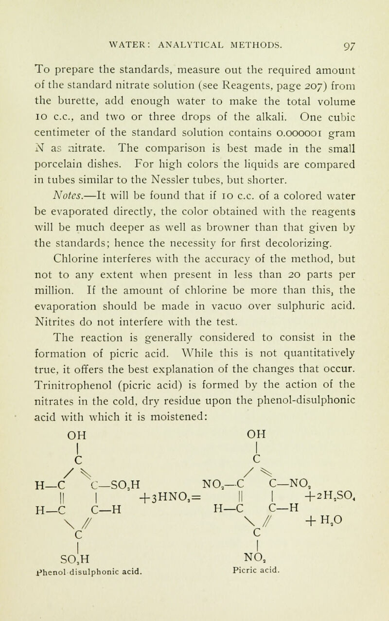 To prepare the standards, measure out the required amount of the standard nitrate solution (see Reagents, page 207) from the burette, add enough water to make the total volume 10 c.c, and two or three drops of the alkali. One cubic centimeter of the standard solution contains 0.000001 gram N as xiitrate. The comparison is best made in the small porcelain dishes. For high colors the liquids are compared in tubes similar to the Nessler tubes, but shorter. Notes.—It will be found that if 10 c.c. of a colored water be evaporated directly, the color obtained with the reagents will be much deeper as well as browner than that given by the standards; hence the necessity for first decolorizing. Chlorine interferes with the accuracy of the method, but not to any extent when present in less than 20 parts per million. If the amount of chlorine be more than this, the evaporation should be made in vacuo over sulphuric acid. Nitrites do not interfere with the test. The reaction is generally considered to consist in the formation of picric acid. While this is not quantitatively true, it offers the best explanation of the changes that occur. Trinitrophenol (picric acid) is formed by the action of the nitrates in the cold, dry residue upon the phenol-disulphonic acid with which it is moistened: OH OH i A / \ / ^ H—C C—SO.H NO—C C—NO, || I + 3HNO,= || I +2H,SO, H_C C—H H—C C—H \ // \ // + H,0 c c SO3H NO, phenol disulphonic acid. Picric acid.