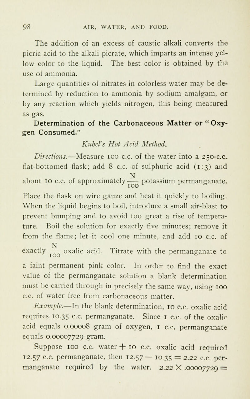 The addition of an excess of caustic alkali converts the picric acid to the alkali picrate, which imparts an intense yel- low color to the liquid. The best color is obtained by the use of ammonia. Large quantities of nitrates in colorless water may be de- termined by reduction to ammonia by sodium amalgam, or by any reaction which yields nitrogen, this being measured as gas. Determination of the Carbonaceous Matter or  Oxy- gen Consumed. Kubcl's Hot Acid Method. Directions.—Measure ioo c.c. of the water into a 250-c.c flat-bottomed flask; add 8 c.c. of sulphuric acid (1:3) and about 10 c.c. of approximately potassium permanganate. Place the flask on wire gauze and heat it quickly to boiling. When the liquid begins to boil, introduce a small air-blast to prevent bumping and to avoid too great a rise of tempera- ture. Boil the solution for exactly five minutes; remove it from the flame; let it cool one minute, and add 10 c.c. of N exactly —- oxalic acid. Titrate with the permanganate to a faint permanent pink color. In order to find the exact value of the permanganate solution a blank determination must be carried through in precisely the same way, using 100 c.c. of water free from carbonaceous matter. Example.—In the blank determination, 10 c.c. oxalic acid requires 10.35 cc- permanganate. Since 1 c.c. of the oxalic acid equals 0.00008 gram of oxygen, 1 c.c. permanganate equals 0.00007729 gram. Suppose 100 c.c. water + 10 c.c. oxalic acid required 12.57 c.c. permanganate, then 12.57 — 10.35 = 2-22 c.c. per- manganate required by the water. 2.22 X .00007729 =