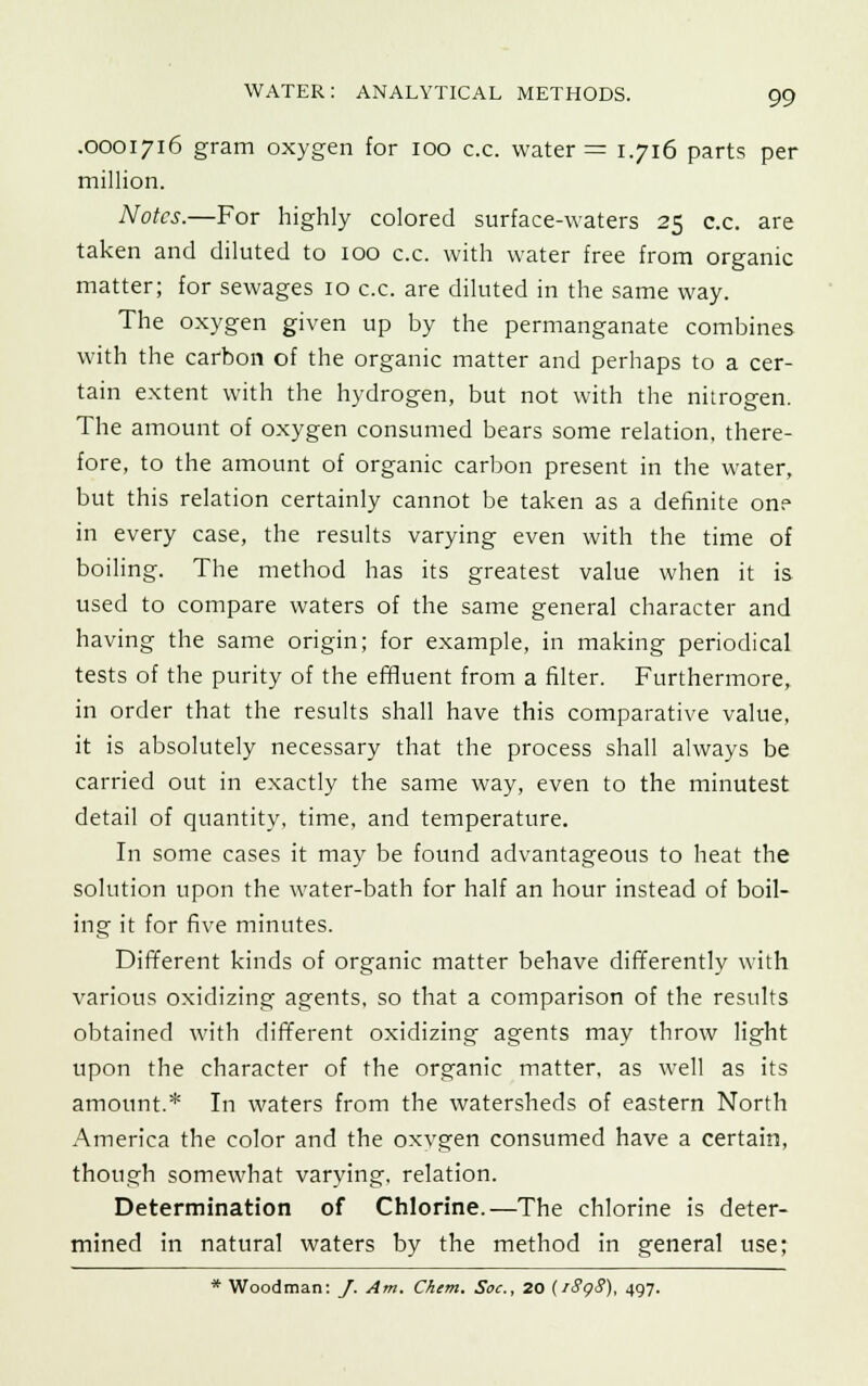 .0001716 gram oxygen for 100 c.c. water = 1.716 parts per million. Notes.—For highly colored surface-waters 25 c.c. are taken and diluted to 100 c.c. with water free from organic matter; for sewages 10 c.c. are diluted in the same way. The oxygen given up by the permanganate combines with the carbon of the organic matter and perhaps to a cer- tain extent with the hydrogen, but not with the nitrogen. The amount of oxygen consumed bears some relation, there- fore, to the amount of organic carbon present in the water, but this relation certainly cannot be taken as a definite on? in every case, the results varying even with the time of boiling. The method has its greatest value when it is used to compare waters of the same general character and having the same origin; for example, in making periodical tests of the purity of the effluent from a filter. Furthermore, in order that the results shall have this comparative value, it is absolutely necessary that the process shall always be carried out in exactly the same way, even to the minutest detail of quantity, time, and temperature. In some cases it may be found advantageous to heat the solution upon the water-bath for half an hour instead of boil- ing it for five minutes. Different kinds of organic matter behave differently with various oxidizing agents, so that a comparison of the results obtained with different oxidizing agents may throw light upon the character of the organic matter, as well as its amount.* In waters from the watersheds of eastern North America the color and the oxvgen consumed have a certain, though somewhat varying, relation. Determination of Chlorine.—The chlorine is deter- mined in natural waters by the method in general use; * Woodman: /. Am. Chem. Sac, 20 (1898), 497.