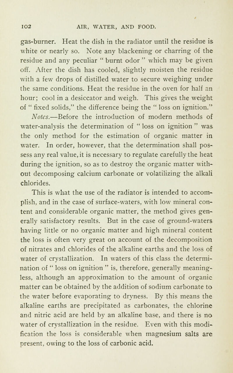 gas-burner. Heat the dish in the radiator until the residue is white or nearly so. Note any blackening or charring of the residue and any peculiar  burnt odor  which may be given off. After the dish has cooled, slightly moisten the residue with a few drops of distilled water to secure weighing under the same conditions. Heat the residue in the oven for half an hour; cool in a desiccator and weigh. This gives the weight of  fixed solids, the difference being the  loss on ignition. Notes.—Before the introduction of modern methods of water-analysis the determination of  loss on ignition  was the only method for the estimation of organic matter in water. In order, however, that the determination shall pos- sess any real value.it is necessary to regulate carefully the heat during the ignition, so as to destroy the organic matter with- out decomposing calcium carbonate or volatilizing the alkali chlorides. This is what the use of the radiator is intended to accom- plish, and in the case of surface-waters, with low mineral con- tent and considerable organic matter, the method gives gen- erally satisfactory results. But in the case of ground-waters having little or no organic matter and high mineral content the loss is often very great on account of the decomposition of nitrates and chlorides of the alkaline earths and the loss of water of crystallization. In waters of this class the determi- nation of  loss on ignition  is, therefore, generally meaning- less, although an approximation to the amount of organic matter can be obtained by the addition of sodium carbonate to the water before evaporating to dryness. By this means the alkaline earths are precipitated as carbonates, the chlorine and nitric acid are held by an alkaline base, and there is no water of crystallization in the residue. Even with this modi- fication the loss is considerable when magnesium salts are present, owing to the loss of carbonic acid.