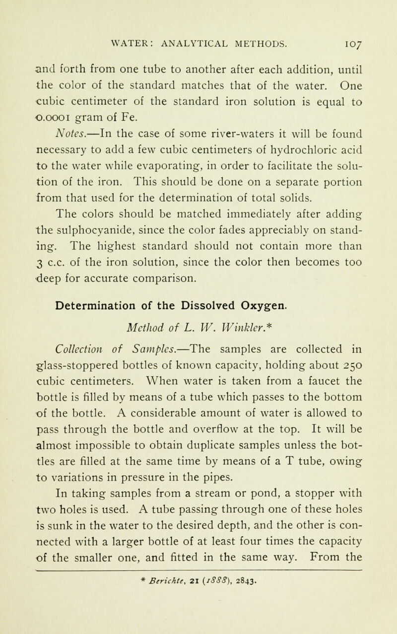 and forth from one tube to another after each addition, until the color of the standard matches that of the water. One ■cubic centimeter of the standard iron solution is equal to 0.0001 gram of Fe. Notes.—In the case of some river-waters it will be found necessary to add a few cubic centimeters of hydrochloric acid to the water while evaporating, in order to facilitate the solu- tion of the iron. This should be done on a separate portion from that used for the determination of total solids. The colors should be matched immediately after adding the sulphocyanide, since the color fades appreciably on stand- ing. The highest standard should not contain more than 3 c.c. of the iron solution, since the color then becomes too •deep for accurate comparison. Determination of the Dissolved Oxygen. Method of L. W. Winkler* Collection of Samples.—The samples are collected in glass-stoppered bottles of known capacity, holding about 250 cubic centimeters. When water is taken from a faucet the bottle is filled by means of a tube which passes to the bottom ■of the bottle. A considerable amount of water is allowed to pass through the bottle and overflow at the top. It will be almost impossible to obtain duplicate samples unless the bot- tles are filled at the same time by means of a T tube, owing to variations in pressure in the pipes. In taking samples from a stream or pond, a stopper with two holes is used. A tube passing through one of these holes is sunk in the water to the desired depth, and the other is con- nected with a larger bottle of at least four times the capacity of the smaller one, and fitted in the same way. From the * Berichte, 21 (iSSS), 2843.