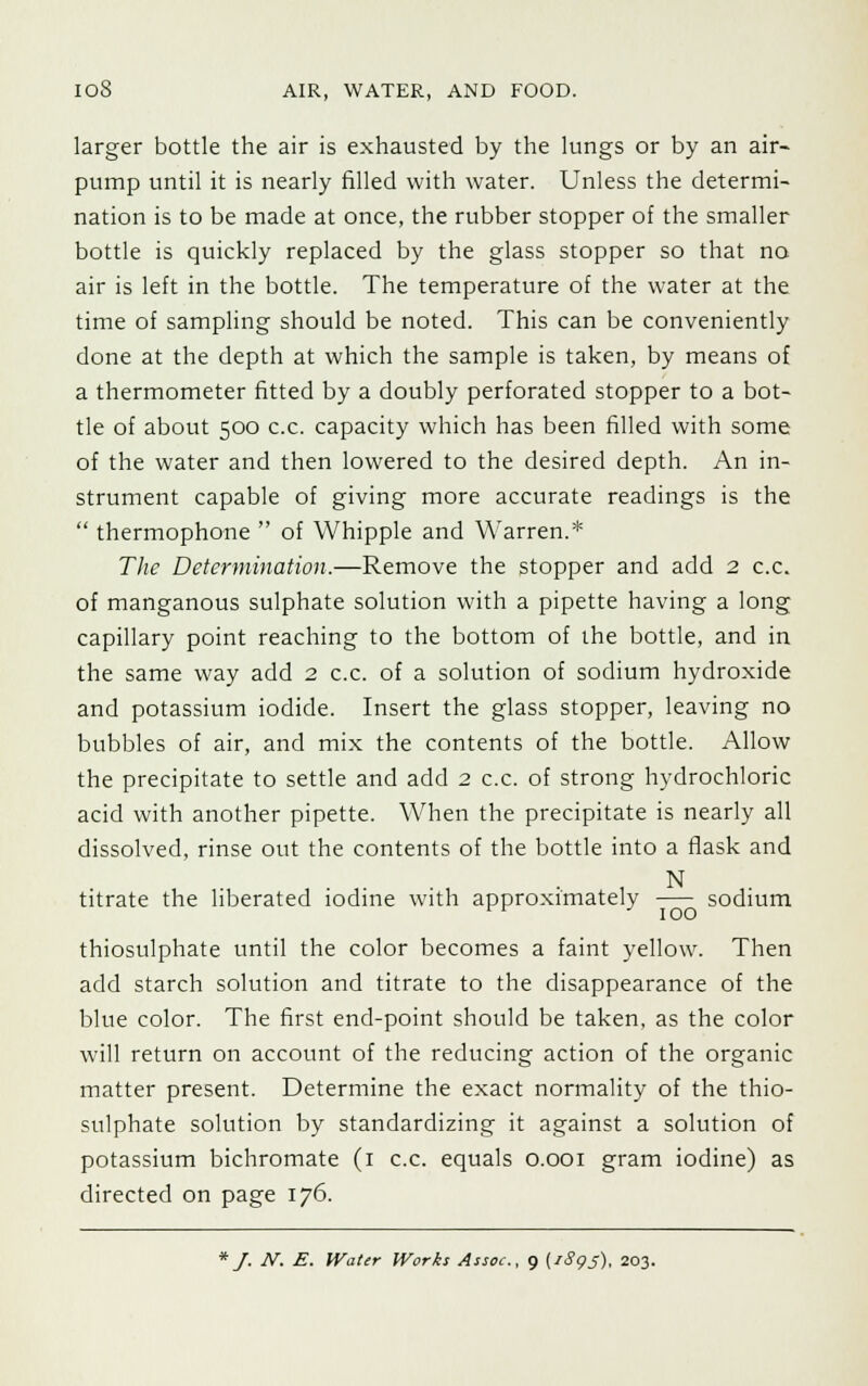 larger bottle the air is exhausted by the lungs or by an air- pump until it is nearly filled with water. Unless the determi- nation is to be made at once, the rubber stopper of the smaller bottle is quickly replaced by the glass stopper so that no air is left in the bottle. The temperature of the water at the time of sampling should be noted. This can be conveniently done at the depth at which the sample is taken, by means of a thermometer fitted by a doubly perforated stopper to a bot- tle of about 500 c.c. capacity which has been filled with some of the water and then lowered to the desired depth. An in- strument capable of giving more accurate readings is the  thermophone  of Whipple and Warren.* The Determination.—Remove the stopper and add 2 c.c. of manganous sulphate solution with a pipette having a long capillary point reaching to the bottom of the bottle, and in the same way add 2 c.c. of a solution of sodium hydroxide and potassium iodide. Insert the glass stopper, leaving no bubbles of air, and mix the contents of the bottle. Allow the precipitate to settle and add 2 c.c. of strong hydrochloric acid with another pipette. When the precipitate is nearly all dissolved, rinse out the contents of the bottle into a flask and N titrate the liberated iodine with approximately sodium thiosulphate until the color becomes a faint yellow. Then add starch solution and titrate to the disappearance of the blue color. The first end-point should be taken, as the color will return on account of the reducing action of the organic matter present. Determine the exact normality of the thio- sulphate solution by standardizing it against a solution of potassium bichromate (1 c.c. equals 0.001 gram iodine) as directed on page 176. * J. N. E. Water Works Assoc, 9 (1895), 203.