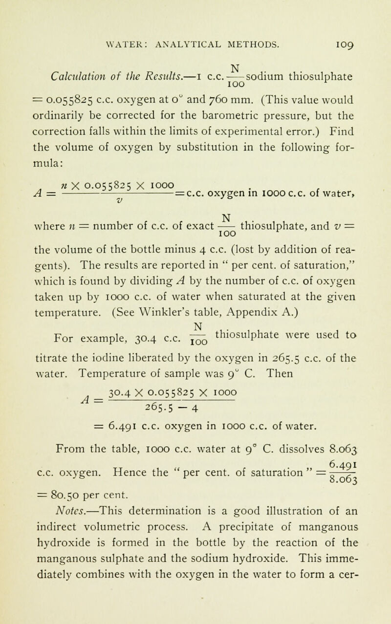 N Calculation of the Results.—1 c.c. sodium thiosulphate 100 r = 0.055825 c.c. oxygen at o° and 760 mm. (This value would ordinarily be corrected for the barometric pressure, but the correction falls within the limits of experimental error.) Find the volume of oxygen by substitution in the following for- mula: n X 0.055825 x 1000 A = =c.c. oxygen in 1000 c.c. of water, N where 11 = number of c.c. of exact thiosulphate, and v = 100 r the volume of the bottle minus 4 c.c. (lost by addition of rea- gents). The results are reported in  per cent, of saturation, which is found by dividing A by the number of c.c. of oxygen taken up by 1000 c.c. of water when saturated at the given temperature. (See Winkler's table, Appendix A.) N , • , , For example, 30.4 c.c. Yc7o thl0SulPhate were used to titrate the iodine liberated by the oxygen in 265.5 c-c- °f the water. Temperature of sample was 9° C. Then 30.4 X 0.055825 X 1000 A 265.5 -4 6.491 c.c. oxygen in 1000 c.c. of water. From the table, 1000 c.c. water at 90 C. dissolves 8.063 6.491 c.c. oxygen. Hence the  per cent, of saturation  = s—f = 80.50 per cent. Notes.—This determination is a good illustration of an indirect volumetric process. A precipitate of manganous hydroxide is formed in the bottle by the reaction of the manganous sulphate and the sodium hydroxide. This imme- diately combines with the oxygen in the water to form a cer-