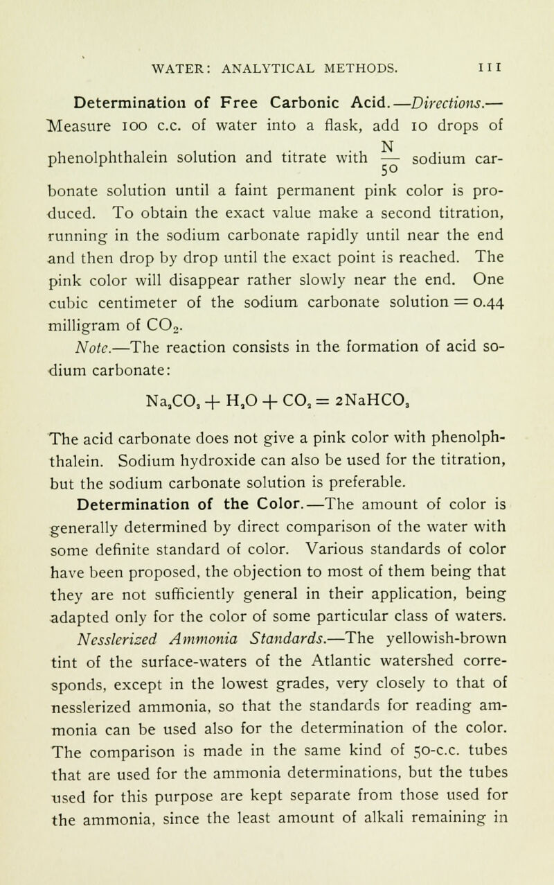 Determination of Free Carbonic Acid.—Directions.— Measure ioo c.c. of water into a flask, add 10 drops of N phenolphthalein solution and titrate with — sodium car- bonate solution until a faint permanent pink color is pro- duced. To obtain the exact value make a second titration, running in the sodium carbonate rapidly until near the end and then drop by drop until the exact point is reached. The pink color will disappear rather slowly near the end. One cubic centimeter of the sodium carbonate solution = 0.44 milligram of C02. Note.—The reaction consists in the formation of acid so- dium carbonate: NaaCOs + H,0 + CO, = 2NaHC03 The acid carbonate does not give a pink color with phenolph- thalein. Sodium hydroxide can also be used for the titration, but the sodium carbonate solution is preferable. Determination of the Color.—The amount of color is generally determined by direct comparison of the water with some definite standard of color. Various standards of color have been proposed, the objection to most of them being that they are not sufficiently general in their application, being adapted only for the color of some particular class of waters. Ncsslerized Ammonia Standards.—The yellowish-brown tint of the surface-waters of the Atlantic watershed corre- sponds, except in the lowest grades, very closely to that of nesslerized ammonia, so that the standards for reading am- monia can be used also for the determination of the color. The comparison is made in the same kind of 50-c.c. tubes that are used for the ammonia determinations, but the tubes used for this purpose are kept separate from those used for the ammonia, since the least amount of alkali remaining in