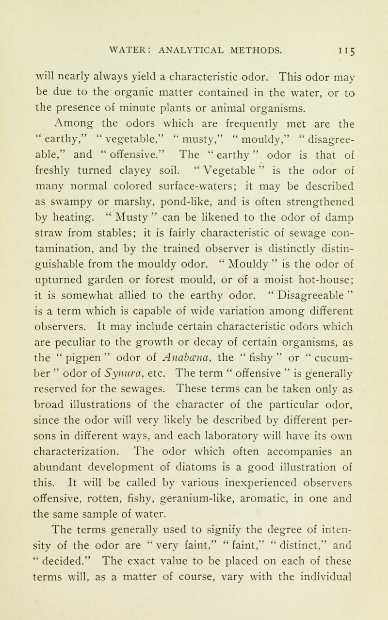 will nearly always yield a characteristic odor. This odor may be due to the organic matter contained in the water, or to the presence of minute plants or animal organisms. Among the odors which are frequently met are the  earthy,  vegetable,  musty,  mouldy,  disagree- able, and  offensive. The  earthy odor is that of freshly turned clayey soil.  Vegetable is the odor of many normal colored surface-waters; it may be described as swampy or marshy, pond-like, and is often strengthened by heating.  Musty  can be likened to the odor of damp straw from stables; it is fairly characteristic of sewage con- tamination, and by the trained observer is distinctly distin- guishable from the mouldy odor.  Mouldy  is the odor of upturned garden or forest mould, or of a moist hot-house; it is somewhat allied to the earthy odor.  Disagreeable  is a term which is capable of wide variation among different observers. It may include certain characteristic odors which are peculiar to the growth or decay of certain organisms, as the pigpen odor of Anabccua, the fishy or cucum- ber  odor of Synura, etc. The term  offensive  is generally reserved for the sewages. These terms can be taken only as broad illustrations of the character of the particular odor, since the odor will very likely be described by different per- sons in different ways, and each laboratory will have its own characterization. The odor which often accompanies an abundant development of diatoms is a good illustration of this. It will be called by various inexperienced observers offensive, rotten, fishy, geranium-like, aromatic, in one and the same sample of water. The terms generally used to signify the degree of inten- sity of the odor are  very faint,  faint,  distinct, and  decided. The exact value to be placed on each of these terms will, as a matter of course, vary with the individual