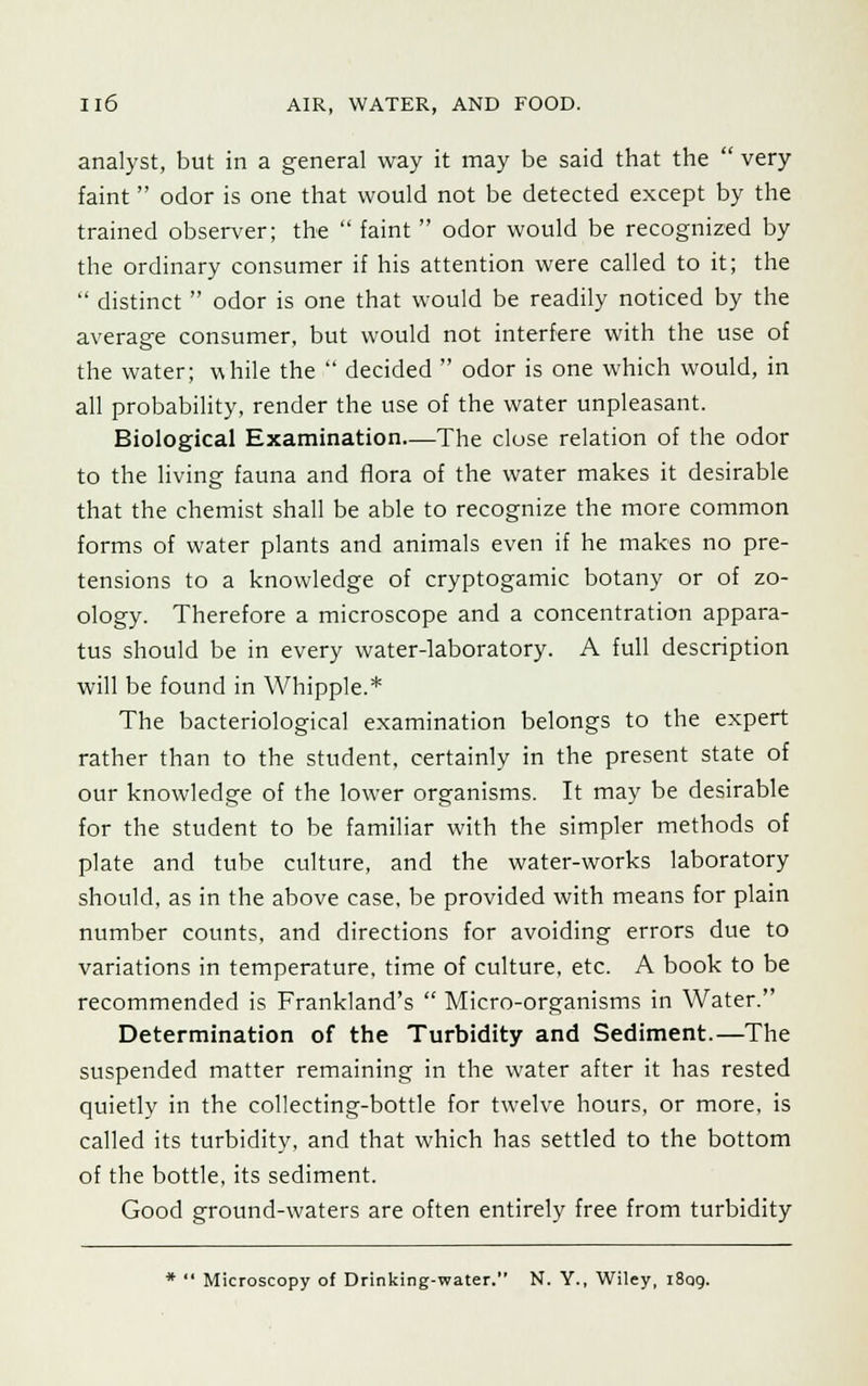 analyst, but in a general way it may be said that the  very faint odor is one that would not be detected except by the trained observer; the  faint  odor would be recognized by the ordinary consumer if his attention were called to it; the  distinct  odor is one that would be readily noticed by the average consumer, but would not interfere with the use of the water; while the  decided  odor is one which would, in all probability, render the use of the water unpleasant. Biological Examination—The close relation of the odor to the living fauna and flora of the water makes it desirable that the chemist shall be able to recognize the more common forms of water plants and animals even if he makes no pre- tensions to a knowledge of cryptogamic botany or of zo- ology. Therefore a microscope and a concentration appara- tus should be in every water-laboratory. A full description will be found in Whipple.* The bacteriological examination belongs to the expert rather than to the student, certainly in the present state of our knowledge of the lower organisms. It may be desirable for the student to be familiar with the simpler methods of plate and tube culture, and the water-works laboratory should, as in the above case, be provided with means for plain number counts, and directions for avoiding errors due to variations in temperature, time of culture, etc. A book to be recommended is Frankland's  Micro-organisms in Water. Determination of the Turbidity and Sediment.—The suspended matter remaining in the water after it has rested quietly in the collecting-bottle for twelve hours, or more, is called its turbidity, and that which has settled to the bottom of the bottle, its sediment. Good ground-waters are often entirely free from turbidity *  Microscopy of Drinking-water. N. Y., Wiley, 1809.