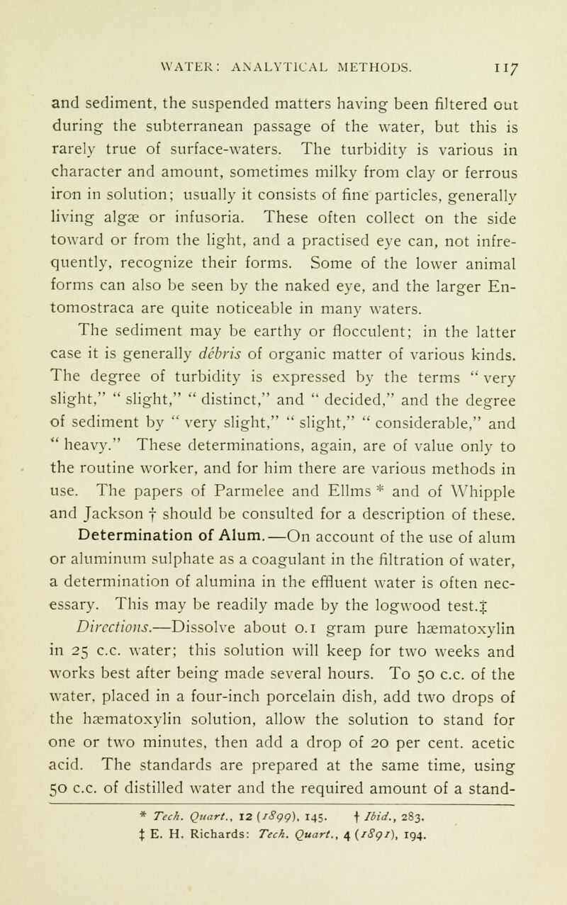 and sediment, the suspended matters having been filtered out during the subterranean passage of the water, but this is rarely true of surface-waters. The turbidity is various in character and amount, sometimes milky from clay or ferrous iron in solution; usually it consists of fine particles, generally living algae or infusoria. These often collect on the side toward or from the light, and a practised eye can, not infre- quently, recognize their forms. Some of the lower animal forms can also be seen by the naked eye, and the larger En- tomostraca are quite noticeable in many waters. The sediment may be earthy or flocculent; in the latter case it is generally debris of organic matter of various kinds. The degree of turbidity is expressed by the terms  very slight,  slight,  distinct, and  decided, and the degree of sediment by  very slight,  slight,  considerable, and  heavy. These determinations, again, are of value only to the routine worker, and for him there are various methods in use. The papers of Parmelee and Ellms * and of Whipple and Jackson f should be consulted for a description of these. Determination of Alum.—On account of the use of alum or aluminum sulphate as a coagulant in the filtration of water, a determination of alumina in the effluent water is often nec- essary. This may be readily made by the logwood test.| Directions.—Dissolve about o.i gram pure hsematoxylin in 25 c.c. water; this solution will keep for two weeks and works best after being made several hours. To 50 c.c. of the water, placed in a four-inch porcelain dish, add two drops of the haematoxylin solution, allow the solution to stand for one or two minutes, then add a drop of 20 per cent, acetic acid. The standards are prepared at the same time, using 50 c.c. of distilled water and the required amount of a stand- * Tech. Quart., 12 (iSgg), 145. \ Ibid., 283. % E. H. Richards: Tech. Quart., e,{iSgi), 194.