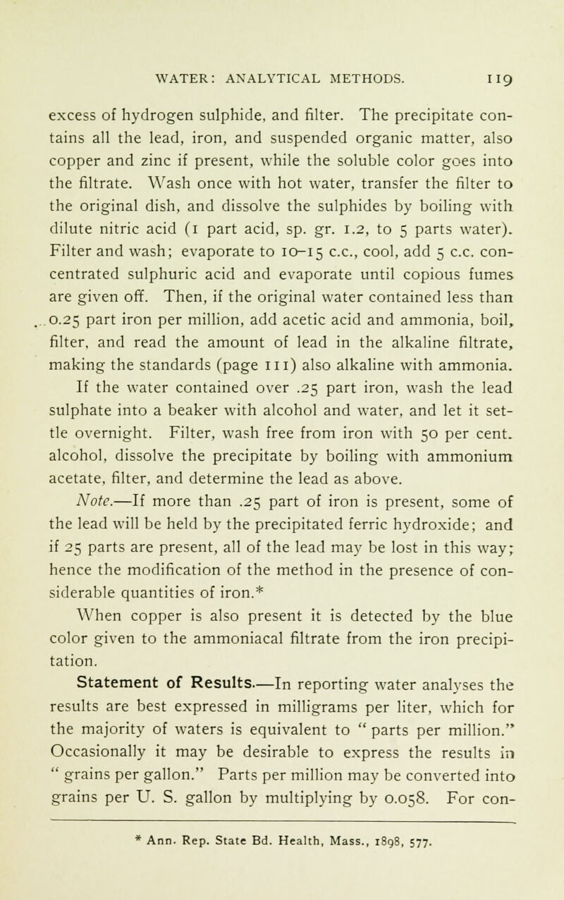 excess of hydrogen sulphide, and filter. The precipitate con- tains all the lead, iron, and suspended organic matter, also copper and zinc if present, while the soluble color goes into the filtrate. Wash once with hot water, transfer the filter to the original dish, and dissolve the sulphides by boiling with dilute nitric acid (1 part acid, sp. gr. 1.2, to 5 parts water). Filter and wash; evaporate to 10-15 c-c-> cool, add 5 c.c. con- centrated sulphuric acid and evaporate until copious fumes are given off. Then, if the original water contained less than 0.25 part iron per million, add acetic acid and ammonia, boil, filter, and read the amount of lead in the alkaline filtrate, making the standards (page in) also alkaline with ammonia. If the water contained over .25 part iron, wash the lead sulphate into a beaker with alcohol and water, and let it set- tle overnight. Filter, wash free from iron with 50 per cent, alcohol, dissolve the precipitate by boiling with ammonium acetate, filter, and determine the lead as above. Note.—If more than .25 part of iron is present, some of the lead will be held by the precipitated ferric hydroxide; and if 25 parts are present, all of the lead may be lost in this way; hence the modification of the method in the presence of con- siderable quantities of iron.* When copper is also present it is detected by the blue color given to the ammoniacal filtrate from the iron precipi- tation. Statement of Results—In reporting water analyses the results are best expressed in milligrams per liter, which for the majority of waters is equivalent to  parts per million. Occasionally it may be desirable to express the results in  grains per gallon. Parts per million may be converted into grains per U. S. gallon by multiplying by 0.058. For con- * Ann. Rep. State Bd. Health, Mass., 1898, 577.