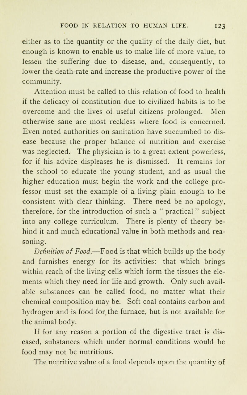 either as to the quantity or the quality of the daily diet, but enough is known to enable us to make life of more value, to lessen the suffering due to disease, and, consequently, to lower the death-rate and increase the productive power of the community. Attention must be called to this relation of food to health if the delicacy of constitution due to civilized habits is to be overcome and the lives of useful citizens prolonged. Men otherwise sane are most reckless where food is concerned. Even noted authorities on sanitation have succumbed to dis- ease because the proper balance of nutrition and exercise was neglected. The physician is to a great extent powerless, for if his advice displeases he is dismissed. It remains for the school to educate the young student, and as usual the higher education must begin the work and the college pro- fessor must set the example of a living plain enough to be consistent with clear thinking. There need be no apology, therefore, for the introduction of such a  practical subject into any college curriculum. There is plenty of theory be- hind it and much educational value in both methods and rea- soning. Definition of Food.—Food is that which builds up the body and furnishes energy for its activities: that which brings within reach of the living cells which form the tissues the ele- ments which they need for life and growth. Only such avail- able substances can be called food, no matter what their chemical composition may be. Soft coal contains carbon and hydrogen and is food for the furnace, but is not available for the animal body. If for any reason a portion of the digestive tract is dis- eased, substances which under normal conditions would be food may not be nutritious. The nutritive value of a food depends upon the quantity of