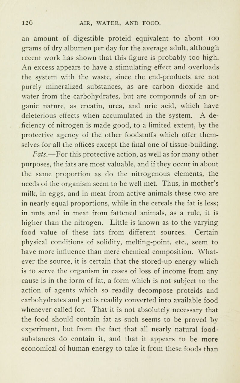 an amount of digestible proteid equivalent to about ioo grams of dry albumen per day for the average adult, although recent work has shown that this figure is probably too high. An excess appears to have a stimulating effect and overloads the system with the waste, since the end-products are not purely mineralized substances, as are carbon dioxide and water from the carbohydrates, but are compounds of an or- ganic nature, as creatin, urea, and uric acid, which have deleterious effects when accumulated in the system. A de- . ficiency of nitrogen is made good, to a limited extent, by the protective agency of the other foodstuffs which offer them- selves for all the offices except the final one of tissue-building. Fats.—For this protective action, as well as for many other purposes, the fats are most valuable, and if they occur in about the same proportion as do the nitrogenous elements, the needs of the organism seem to be well met. Thus, in mother's milk, in eggs, and in meat from active animals these two are in nearly equal proportions, while in the cereals the fat is less; in nuts and in meat from fattened animals, as a rule, it is higher than the nitrogen. Little is known as to the varying food value of these fats from different sources. Certain physical conditions of solidity, melting-point, etc., seem to have more influence than mere chemical composition. What- ever the source, it is certain that the stored-up energy which is to serve the organism in cases of loss of income from any cause is in the form of fat, a form which is not subject to the action of agents which so readily decompose proteids and carbohydrates and yet is readily converted into available food whenever called for. That it is not absolutely necessary that the food should contain fat as such seems to be proved by experiment, but from the fact that all nearly natural food- substances do contain it, and that it appears to be more economical of human energy to take it from these foods than