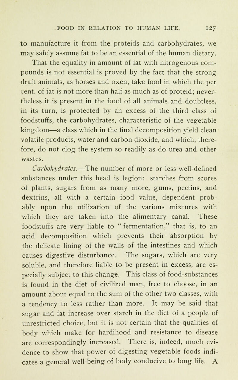 to manufacture it from the proteids and carbohydrates, we may safely assume fat to be an essential of the human dietary. That the equality in amount of fat with nitrogenous com- pounds is not essential is proved by the fact that the strong draft animals, as horses and oxen, take food in which the per cent, of fat is not more than half as much as of proteid; never- theless it is present in the food of all animals and doubtless, in its turn, is protected by an excess of the third class of foodstuffs, the carbohydrates, characteristic of the vegetable kingdom—a class which in the final decomposition yield clean volatile products, water and carbon dioxide, and which, there- fore, do not clog the system so readily as do urea and other wastes. Carbohydrates.—The number of more or less well-defined substances under this head is legion: starches from scores of plants, sugars from as many more, gums, pectins, and dextrins, all with a certain food value, dependent prob- ably upon the utilization of the various mixtures with which they are taken into the alimentary canal. These foodstuffs are very liable to  fermentation, that is, to an acid decomposition which prevents their absorption by the delicate lining of the walls of the intestines and which causes digestive disturbance. The sugars, which are very soluble, and therefore liable to be present in excess, are es- pecially subject to this change. This class of food-substances is found in the diet of civilized man, free to choose, in an amount about equal to the sum of the other two classes, with a tendency to less rather than more. It may be said that sugar and fat increase over starch in the diet of a people of unrestricted choice, but it is not certain that the qualities of body which make for hardihood and resistance to disease are correspondingly increased. There is, indeed, much evi- dence to show that power of digesting vegetable foods indi- cates a general well-being of body conducive to long life. A