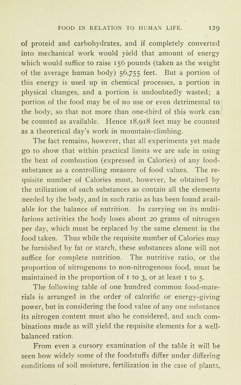 of proteid and carbohydrates, and if completely converted into mechanical work would yield that amount of energy which would suffice to raise 156 pounds (taken as the weight of the average human body) 56,755 feet. But a portion of this energy is used up in chemical processes, a portion in physical changes, and a portion is undoubtedly wasted; a portion of the food may be of no use or even detrimental to the body, so that not more than one-third of this work can be counted as available. Hence 18,918 feet may be counted as a theoretical day's work in mountain-climbing. The fact remains, however, that all experiments yet made go to show that within practical limits we are safe in using the heat of combustion (expressed in Calories) of any food- substance as a controlling measure of food values. The re- quisite number of Calories must, however, be obtained by the utilization of such substances as contain all the elements needed by the body, and in such ratio as has been found avail- able for the balance of nutrition. In carrying on its multi- farious activities the body loses about 20 grams of nitrogen per day, which must be replaced by the same element in the food taken. Thus while the requisite number of Calories may be furnished by fat or starch, these substances alone will not suffice for complete nutrition. The nutritive ratio, or the proportion of nitrogenous to non-nitrogenous food, must be maintained in the proportion of 1 to 3, or at least 1 to 5. The following table of one hundred common food-mate- rials is arranged in the order of calorific or energy-giving power, but in considering the food value of any one substance its nitrogen content must also be considered, and such com- binations made as will yield the requisite elements for a well- balanced ration. From even a cursory examination of the table it will be seen how widely some of the foodstuffs differ under differing conditions of soil moisture, fertilization in the case of plants,