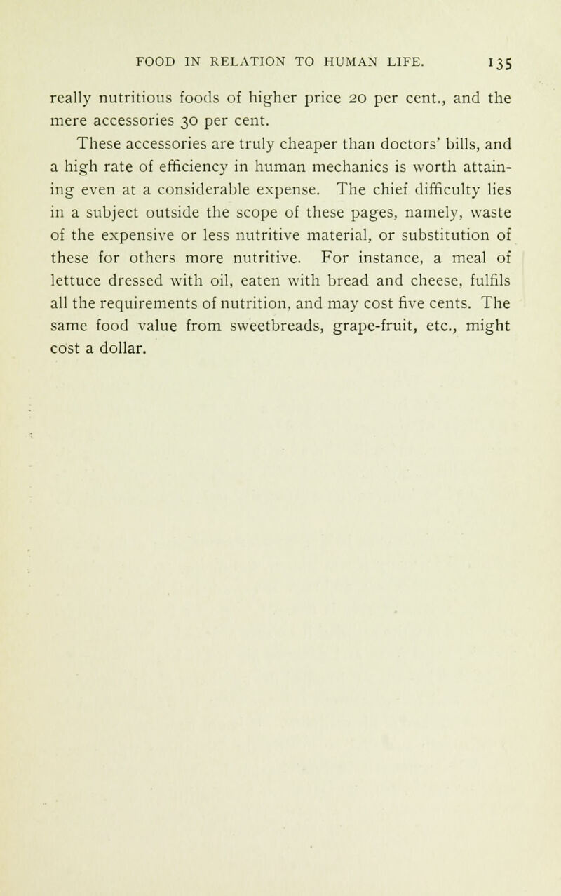 really nutritious foods of higher price 20 per cent., and the mere accessories 30 per cent. These accessories are truly cheaper than doctors' bills, and a high rate of efficiency in human mechanics is worth attain- ing even at a considerable expense. The chief difficulty lies in a subject outside the scope of these pages, namely, waste of the expensive or less nutritive material, or substitution of these for others more nutritive. For instance, a meal of lettuce dressed with oil, eaten with bread and cheese, fulfils all the requirements of nutrition, and may cost five cents. The same food value from sweetbreads, grape-fruit, etc., might cost a dollar.
