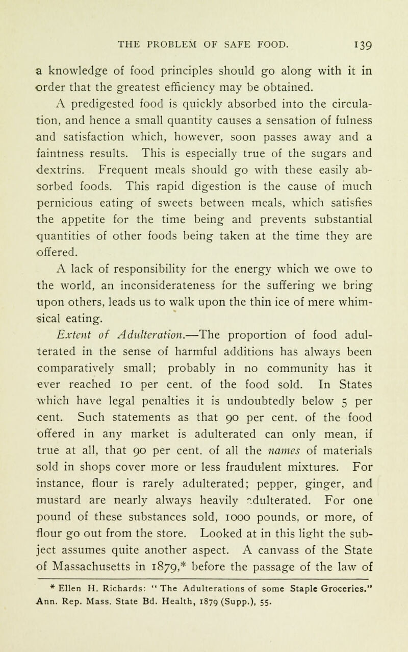 a knowledge of food principles should go along with it in order that the greatest efficiency may be obtained. A predigested food is quickly absorbed into the circula- tion, and hence a small quantity causes a sensation of fulness and satisfaction which, however, soon passes away and a faintness results. This is especially true of the sugars and dextrins. Frequent meals should go with these easily ab- sorbed foods. This rapid digestion is the cause of much pernicious eating of sweets between meals, which satisfies the appetite for the time being and prevents substantial quantities of other foods being taken at the time they are offered. A lack of responsibility for the energy which we owe to the world, an inconsiderateness for the suffering we bring upon others, leads us to walk upon the thin ice of mere whim- sical eating. Extent of Adulteration.—The proportion of food adul- terated in the sense of harmful additions has always been comparatively small; probably in no community has it ever reached 10 per cent, of the food sold. In States which have legal penalties it is undoubtedly below 5 per cent. Such statements as that 90 per cent, of the food offered in any market is adulterated can only mean, if true at all, that 90 per cent, of all the names of materials sold in shops cover more or less fraudulent mixtures. For instance, flour is rarely adulterated; pepper, ginger, and mustard are nearly always heavily -.dulterated. For one pound of these substances sold, 1000 pounds, or more, of flour go out from the store. Looked at in this light the sub- ject assumes quite another aspect. A canvass of the State of Massachusetts in 1879,* before the passage of the law of * Ellen H. Richards:  The Adulterations of some Staple Groceries. Ann. Rep. Mass. State Bd. Health, 1879 (Supp.), 55'