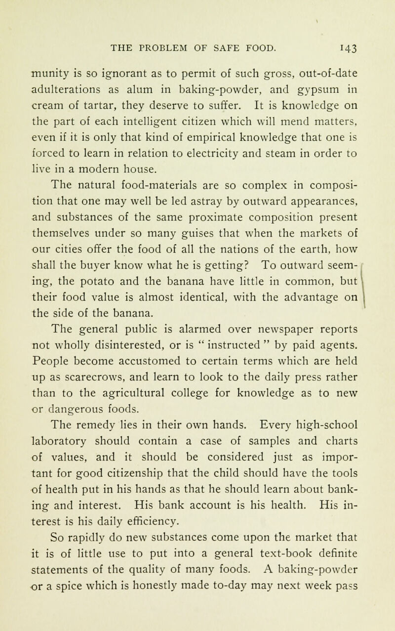 munity is so ignorant as to permit of such gross, out-of-date adulterations as alum in baking-powder, and gypsum in cream of tartar, they deserve to suffer. It is knowledge on the part of each intelligent citizen which will mend matters, even if it is only that kind of empirical knowledge that one is forced to learn in relation to electricity and steam in order to live in a modern house. The natural food-materials are so complex in composi- tion that one may well be led astray by outward appearances, and substances of the same proximate composition present themselves under so many guises that when the markets of our cities offer the food of all the nations of the earth, how shall the buyer know what he is getting? To outward seem- ing, the potato and the banana have little in common, but' their food value is almost identical, with the advantage on the side of the banana. The general public is alarmed over newspaper reports not wholly disinterested, or is  instructed  by paid agents. People become accustomed to certain terms which are held up as scarecrows, and learn to look to the daily press rather than to the agricultural college for knowledge as to new or dangerous foods. The remedy lies in their own hands. Every high-school laboratory should contain a case of samples and charts of values, and it should be considered just as impor- tant for good citizenship that the child should have the tools of health put in his hands as that he should learn about bank- ing and interest. His bank account is his health. His in- terest is his daily efficiency. So rapidly do new substances come upon the market that it is of little use to put into a general text-book definite statements of the quality of many foods. A baking-powder or a spice which is honestly made to-day may next week pass