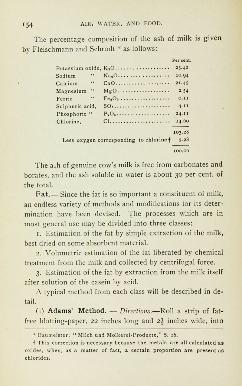 The percentage composition of the ash of milk is given by Fleischmann and Schrodt * as follows: Per cent. Potassium oxide, KjO 25.42 Sodium  NajO 10.94 Calcium  CaO 21.45 Magnesium  MgO 2-54 Ferric  Fe,03 0.11 Sulphuric acid, SO, 4- Phosphoric P206 24.11 Chlorine, CI 1460 103.28 Less oxygen corresponding to chlorine f 3.28 100.00 The a^h of genuine cow's milk is free from carbonates and borates, and the ash soluble in water is about 30 per cent, of the total. Fat. — Since the fat is so important a constituent of milk, an endless variety of methods and modifications for its deter- mination have been devised. The processes which are in most general use may be divided into three classes: 1. Estimation of the fat by simple extraction of the milk, best dried on some absorbent material. 2. Volumetric estimation of the fat liberated by chemical treatment from the milk and collected by centrifugal force. 3. Estimation of the fat by extraction from the milk itself after solution of the casein by acid. A typical method from each class will be described in de- tail. (t) Adams' Method. — Directions.—Roll a strip of fat- free blotting-paper, 22 inches long and 2\ inches wide, into * Baumeister:  Milch und Molkerei-Producte, S. 16. f This correction is necessary because the metals are all calculated as oxides, when, as a matter of fact, a certain proportion are present as chlorides.