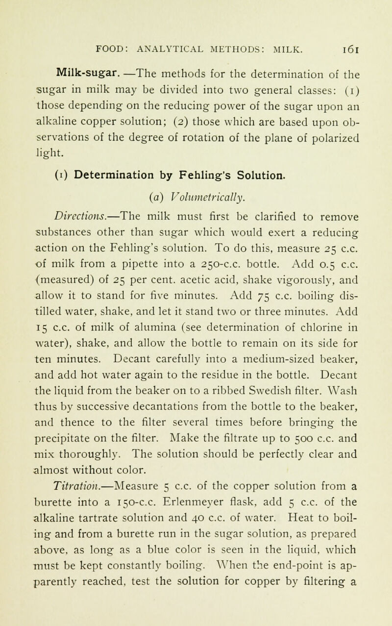 Milk-sugar. —The methods for the determination of the sugar in milk may be divided into two general classes: (i) those depending on the reducing power of the sugar upon an alkaline copper solution; (2) those which are based upon ob- servations of the degree of rotation of the plane of polarized light. (1) Determination by Fehling's Solution. (a) Volumetrically. Directions.—The milk must first be clarified to remove substances other than sugar which would exert a reducing action on the Fehling's solution. To do this, measure 25 c.c. ■of milk from a pipette into a 250-c.c. bottle. Add 0.5 c.c. (measured) of 25 per cent, acetic acid, shake vigorously, and allow it to stand for five minutes. Add 75 c.c. boiling dis- tilled water, shake, and let it stand two or three minutes. Add 15 c.c. of milk of alumina (see determination of chlorine in water), shake, and allow the bottle to remain on its side for ten minutes. Decant carefully into a medium-sized beaker, and add hot water again to the residue in the bottle. Decant the liquid from the beaker on to a ribbed Swedish filter. Wash thus by successive decantations from the bottle to the beaker, and thence to the filter several times before bringing the precipitate on the filter. Make the filtrate up to 500 c.c. and mix thoroughly. The solution should be perfectly clear and almost without color. Titration.—Measure 5 c.c. of the copper solution from a burette into a 150-c.c. Erlenmeyer flask, add 5 c.c. of the alkaline tartrate solution and 40 c.c. of water. Heat to boil- ing and from a burette run in the sugar solution, as prepared above, as long as a blue color is seen in the liquid, which must be kept constantly boiling. When the end-point is ap- parently reached, test the solution for copper by filtering a