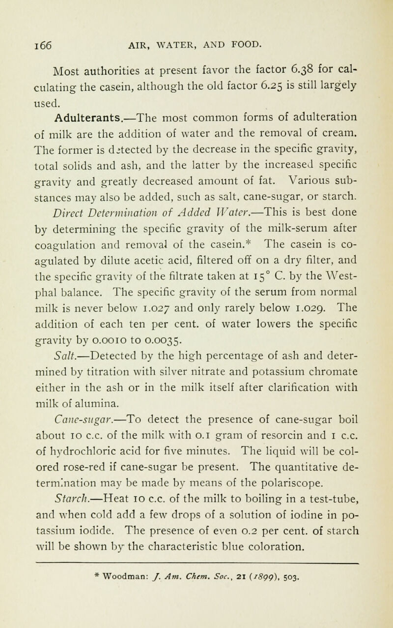 Most authorities at present favor the factor 6.38 for cal- culating the casein, although the old factor 6.25 is still largely used. Adulterants.—The most common forms of adulteration of milk are the addition of water and the removal of cream. The former is detected by the decrease in the specific gravity, total solids and ash, and the latter by the increased specific gravity and greatly decreased amount of fat. Various sub- stances may also be added, such as salt, cane-sugar, or starch. Direct Determination of Added Water.—This is best done by determining the specific gravity of the milk-serum after coagulation and removal of the casein.* The casein is co- agulated by dilute acetic acid, filtered off on a dry filter, and the specific gravity of the filtrate taken at 150 C. by the West- phal balance. The specific gravity of the serum from normal milk is never below 1.027 and only rarely below 1.029. The addition of each ten per cent, of water lowers the specific gravity by 0.0010 to 0.0035. Salt.—Detected by the high percentage of ash and deter- mined by titration with silver nitrate and potassium chromate either in the ash or in the milk itself after clarification with milk of alumina. Cane-sugar.—To detect the presence of cane-sugar boil about 10 c.c. of the milk with 0.1 gram of resorcin and 1 c.c. of hydrochloric acid for five minutes. The liquid will be col- ored rose-red if cane-sugar be present. The quantitative de- termination may be made by means of the polariscope. Starch.—Heat 10 c.c. of the milk to boiling in a test-tube, and when cold add a few drops of a solution of iodine in po- tassium iodide. The presence of even 0.2 per cent, of starch will be shown by the characteristic blue coloration.