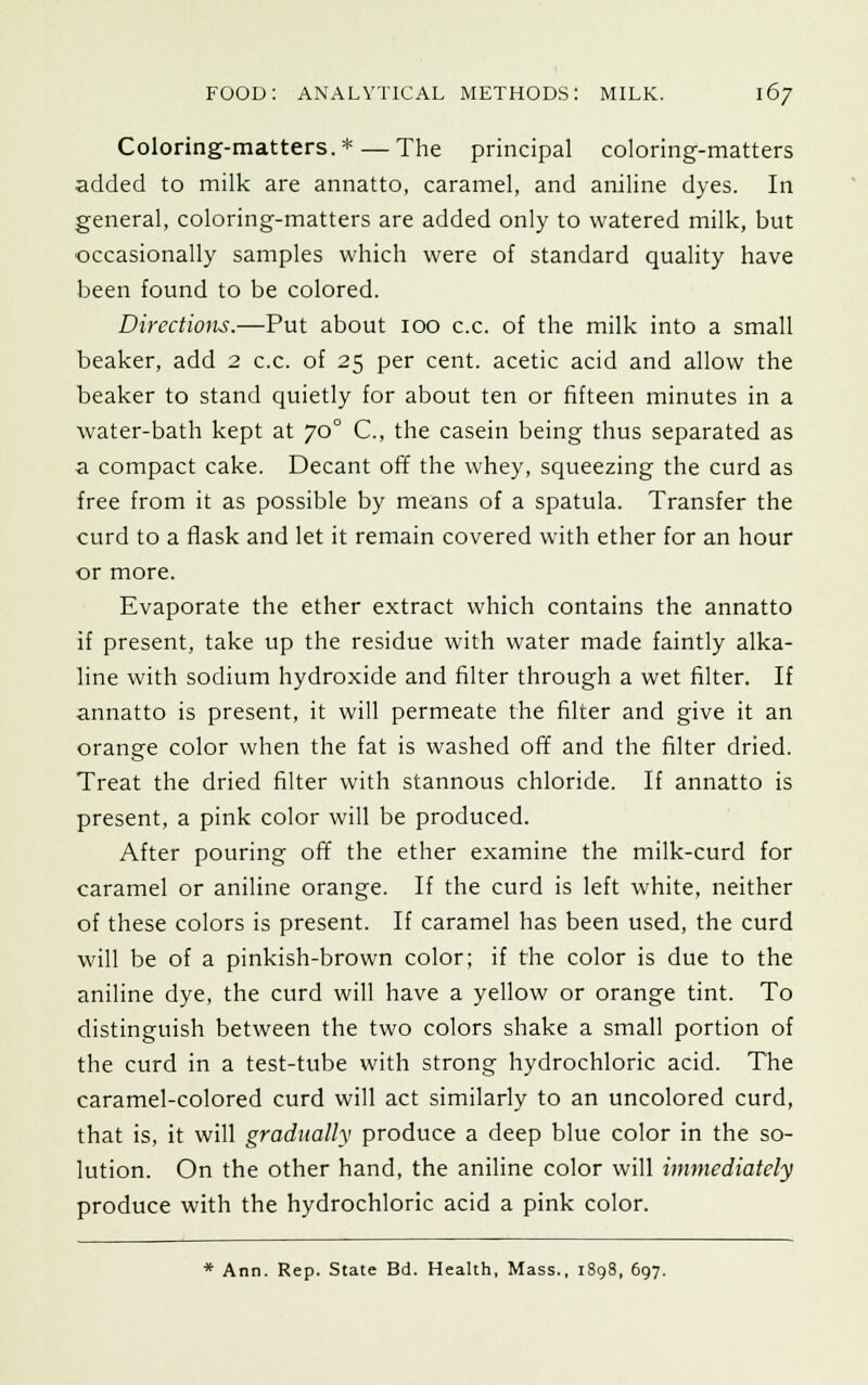 Coloring-matters.* — The principal coloring-matters added to milk are annatto, caramel, and aniline dyes. In general, coloring-matters are added only to watered milk, but occasionally samples which were of standard quality have been found to be colored. Directions.—Put about 100 c.c. of the milk into a small beaker, add 2 c.c. of 25 per cent, acetic acid and allow the beaker to stand quietly for about ten or fifteen minutes in a water-bath kept at 70 ° C, the casein being thus separated as a compact cake. Decant off the whey, squeezing the curd as free from it as possible by means of a spatula. Transfer the curd to a flask and let it remain covered with ether for an hour or more. Evaporate the ether extract which contains the annatto if present, take up the residue with water made faintly alka- line with sodium hydroxide and filter through a wet filter. If annatto is present, it will permeate the filter and give it an orange color when the fat is washed off and the filter dried. Treat the dried filter with stannous chloride. If annatto is present, a pink color will be produced. After pouring off the ether examine the milk-curd for caramel or aniline orange. If the curd is left white, neither of these colors is present. If caramel has been used, the curd will be of a pinkish-brown color; if the color is due to the aniline dye, the curd will have a yellow or orange tint. To distinguish between the two colors shake a small portion of the curd in a test-tube with strong hydrochloric acid. The caramel-colored curd will act similarly to an uncolored curd, that is, it will gradually produce a deep blue color in the so- lution. On the other hand, the aniline color will immediately produce with the hydrochloric acid a pink color. * Ann. Rep. State Bd. Health, Mass., 1898, 697.