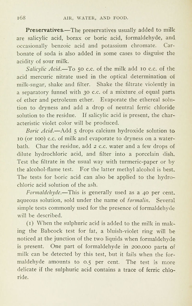 Preservatives.—The preservatives usually added to milk are salicylic acid, borax or boric acid, formaldehyde, and occasionally benzoic acid and potassium chromate. Car- bonate of soda is also added in some cases to disguise the acidity of sour milk. Salicylic Acid.—To 50 c.c. of the milk add 10 c.c. of the acid mercuric nitrate used in the optical determination of milk-sugar, shake and filter. Shake the filtrate violently in a separatory funnel with 30 c.c. of a mixture of equal parts of ether and petroleum ether. Evaporate the ethereal solu- tion to dryness and add a drop of neutral ferric chloride solution to the residue. If salicylic acid is present, the char- acteristic violet color will be produced. Boric Acid.—Add 5 drops calcium hydroxide solution to 10 (or 100) c.c. of milk and evaporate to dryness on a water- bath. Char the residue, add 2 c.c. water and a few drops of dilute hydrochloric acid, and filter into a porcelain dish. Test the filtrate in the usual way with turmeric-paper or by the alcohol-flame test. For the latter methyl alcohol is best. The tests for boric acid can also be applied to the hydro- chloric acid solution of the ash. Formaldehyde.—This is generally used as a 40 per cent, aqueous solution, sold under the name of formalin. Several simple tests commonly used for the presence of formaldehyde will be described. (1) When the sulphuric acid is added to the milk in mak- ing the Babcock test for fat, a bluish-violet ring will be noticed at the junction of the two liquids when formaldehyde is present. One part of formaldehyde in 200,000 parts of milk can be detected by this test, but it fails when the for- maldehyde amounts to 0.5 per cent. The test is more delicate if the sulphuric acid contains a trace of ferric chlo- ride.