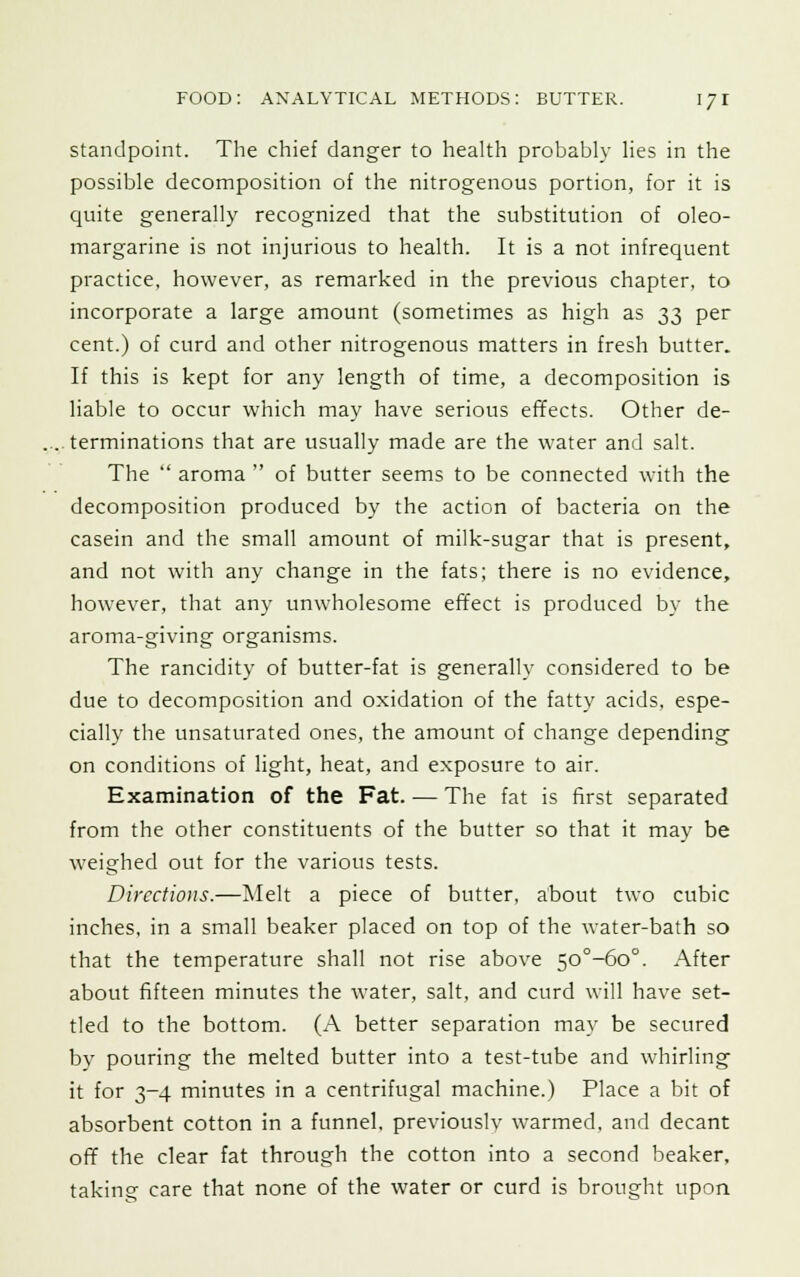 standpoint. The chief danger to health probably lies in the possible decomposition of the nitrogenous portion, for it is quite generally recognized that the substitution of oleo- margarine is not injurious to health. It is a not infrequent practice, however, as remarked in the previous chapter, to incorporate a large amount (sometimes as high as 33 per cent.) of curd and other nitrogenous matters in fresh butter. If this is kept for any length of time, a decomposition is liable to occur which may have serious effects. Other de- terminations that are usually made are the water and salt. The  aroma  of butter seems to be connected with the decomposition produced by the action of bacteria on the casein and the small amount of milk-sugar that is present, and not with any change in the fats; there is no evidence, however, that any unwholesome effect is produced by the aroma-giving organisms. The rancidity of butter-fat is generally considered to be due to decomposition and oxidation of the fatty acids, espe- cially the unsaturated ones, the amount of change depending on conditions of light, heat, and exposure to air. Examination of the Fat. — The fat is first separated from the other constituents of the butter so that it may be weighed out for the various tests. Directions.—Melt a piece of butter, about two cubic inches, in a small beaker placed on top of the water-bath so that the temperature shall not rise above 50°-6o°. After about fifteen minutes the water, salt, and curd will have set- tled to the bottom. (A better separation may be secured by pouring the melted butter into a test-tube and whirling it for 3-4 minutes in a centrifugal machine.) Place a bit of absorbent cotton in a funnel, previously warmed, and decant off the clear fat through the cotton into a second beaker, taking care that none of the water or curd is brought upon