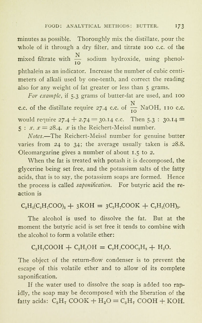 minutes as possible. Thoroughly mix the distillate, pour the whole of it through a dry filter, and titrate 100 c.c. of the N mixed filtrate with — sodium hydroxide, using phenol- phthalein as an indicator. Increase the number of cubic centi- meters of alkali used by one-tenth, and correct the reading also for any weight of fat greater or less than 5 grams. For example, if 5.3 grams of butter-fat are used, and 100 N c.c. of the distillate require 27.4 c.c. of — NaOH, no c.c. would require 27.4 + 2.74 = 30.14 c.c. Then 5.3 : 30.14 = 5 : x. x = 28.4. x is the Reichert-Meissl number. Notes.—The Reichert-Meissl number for genuine butter varies from 24 to 34; the average usually taken is 28.8. Oleomargarine gives a number of about 1.5 to 2. When the fat is treated with potash it is decomposed, the glycerine being set free, and the potassium salts of the fatty acids, that is to say, the potassium soaps are formed. Hence the process is called saponification. For butyric acid the re- action is C3H5(C3HTCOO)3 + 3KOH = 3C3H,COOK + C3H5(OH)3. The alcohol is used to dissolve the fat. But at the moment the butyric acid is set free it tends to combine with the alcohol to form a volatile ether: C3H7COOH + C2H5OH = C3H;COOC,H5 + H20. The object of the return-flow condenser is to prevent the escape of this volatile ether and to allow of its complete saponification. If the water used to dissolve the soap is added too rap- idly, the soap may be decomposed with the liberation of the fatty acids: C3H7 COOK + H20 = C3H7 COOH + KOH.