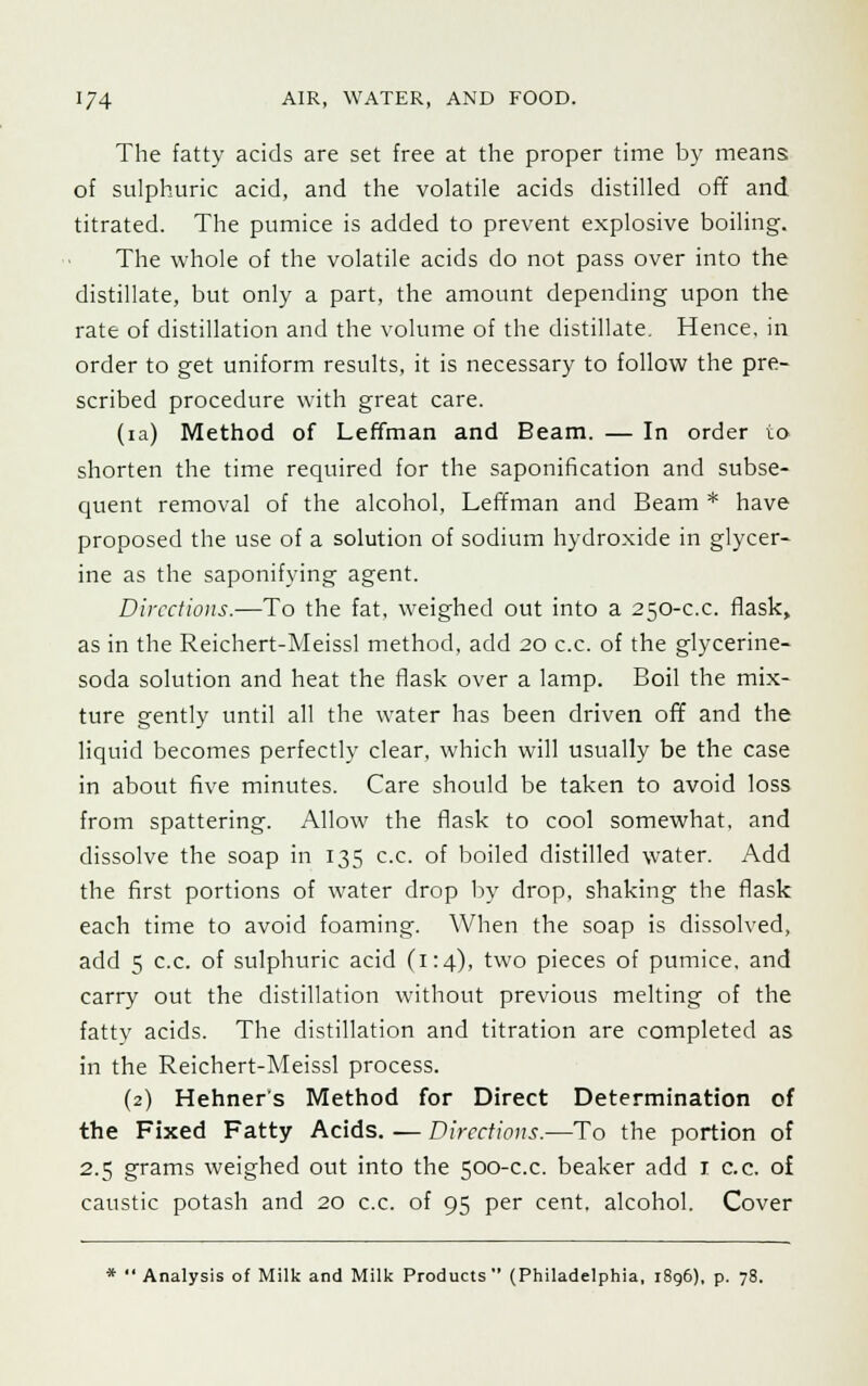 The fatty acids are set free at the proper time by means of sulphuric acid, and the volatile acids distilled off and titrated. The pumice is added to prevent explosive boiling. The whole of the volatile acids do not pass over into the distillate, but only a part, the amount depending upon the rate of distillation and the volume of the distillate. Hence, in order to get uniform results, it is necessary to follow the pre- scribed procedure with great care. (ia) Method of Leffman and Beam. — In order io shorten the time required for the saponification and subse- quent removal of the alcohol, Leffman and Beam * have proposed the use of a solution of sodium hydroxide in glycer- ine as the saponifying agent. Directions.—To the fat, weighed out into a 250-c.c. flask, as in the Reichert-Meissl method, add 20 c.c. of the glycerine- soda solution and heat the flask over a lamp. Boil the mix- ture gently until all the water has been driven off and the liquid becomes perfectly clear, which will usually be the case in about five minutes. Care should be taken to avoid loss from spattering. Allow the flask to cool somewhat, and dissolve the soap in 135 c.c. of boiled distilled water. Add the first portions of water drop by drop, shaking the flask each time to avoid foaming. When the soap is dissolved, add 5 c.c. of sulphuric acid (1:4), two pieces of pumice, and carry out the distillation without previous melting of the fatty acids. The distillation and titration are completed as in the Reichert-Meissl process. (2) Hehner's Method for Direct Determination of the Fixed Fatty Acids. — Directions.—To the portion of 2.5 grams weighed out into the 500-c.c. beaker add 1 c.c. of caustic potash and 20 c.c. of 95 per cent, alcohol. Cover *  Analysis of Milk and Milk Products (Philadelphia, 1896), p. 78.