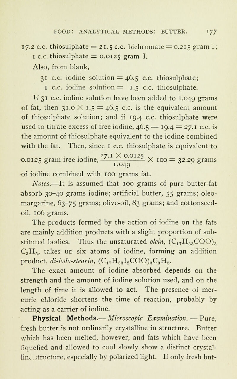 17.2 c.c. thiosulphate = 21.5 c.c. bichromate = 0.215 gram I; 1 c.c. thiosulphate = 0.0125 gram I. Also, from blank, 31 c.c. iodine solution = 46.5 c.c. thiosulphate; 1 c.c. iodine solution = 1.5 c.c. thiosulphate. If 31 c.c. iodine solution have been added to 1.049 grams of fat, then 31.0 X 1.5 = 46.5 c.c. is the equivalent amount of thiosulphate solution; and if 19.4 c.c. thiosulphate were used to titrate excess of free iodine, 46.5 — 19.4 = 27.1 c.c. is the amount of thiosulphate equivalent to the iodine combined with the fat. Then, since 1 c.c. thiosulphate is equivalent to 0.0125 gram free iodine, — X 100 = 32.29 grams of iodine combined with 100 grams fat. Notes.—It is assumed that 100 grams of pure butter-fat absorb 30-40 grams iodine; artificial butter, 55 grams; oleo- margarine, 63-75 grams; olive-oil, 83 grams; and cottonseed- oil, 106 grams. The products formed by the action of iodine on the fats are mainly addition products with a slight proportion of sub- stituted bodies. Thus the unsaturated olein, (C17H33COO)3 C3H5, takes up six atoms of iodine, forming an addition product, di-io do-stearin, (C17H33I2COO)3C3H5. The exact amount of iodine absorbed depends on the strength and the amount of iodine solution used, and on the length of time it is allowed to act. The presence of mer- curic chloride shortens the time of reaction, probably by acting as a carrier of iodine. Physical Methods.— Microscopic Examination. — Pure, fresh butter is not ordinarily crystalline in structure. Butter which has been melted, however, and fats which have been liquefied and allowed to cool slowly show a distinct crystal- line jtructure, especially by polarized light. If only fresh but-