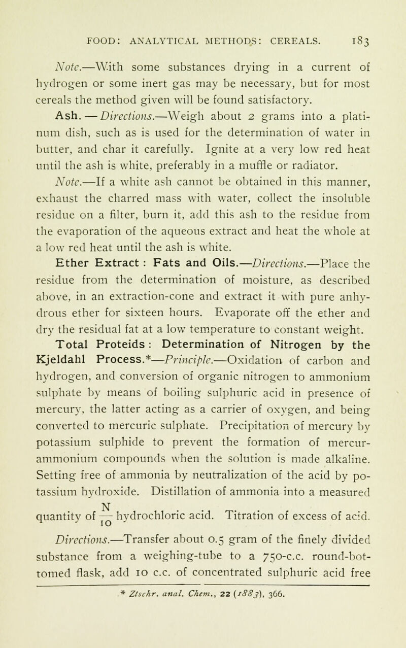 Note.—With some substances drying in a current of hydrogen or some inert gas may be necessary, but for most cereals the method given will be found satisfactory. Ash.—Directions.—Weigh about 2 grams into a plati- num dish, such as is used for the determination of water in butter, and char it carefully. Ignite at a very low red heat until the ash is white, preferably in a muffle or radiator. Note.—If a white ash cannot be obtained in this manner, exhaust the charred mass with water, collect the insoluble residue on a filter, burn it, add this ash to the residue from the evaporation of the aqueous extract and heat the whole at a low red heat until the ash is white. Ether Extract : Fats and Oils.—Directions.—Place the residue from the determination of moisture, as described above, in an extraction-cone and extract it with pure anhy- drous ether for sixteen hours. Evaporate off the ether and dry the residual fat at a low temperature to constant weight. Total Proteids : Determination of Nitrogen by the Kjeldahl Process.*—Principle.—Oxidation of carbon and hydrogen, and conversion of organic nitrogen to ammonium sulphate by means of boiling sulphuric acid in presence of mercury, the latter acting as a carrier of oxygen, and being converted to mercuric sulphate. Precipitation of mercury by potassium sulphide to prevent the formation of mercur- ammonium compounds when the solution is made alkaline. Setting free of ammonia by neutralization of the acid by po- tassium hydroxide. Distillation of ammonia into a measured N .... quantity of — hydrochloric acid. Titration of excess of acid. Directions.—Transfer about 0.5 gram of the finely divided substance from a weighing-tube to a 750-c.c. round-bot- tomed flask, add 10 c.c. of concentrated sulphuric acid free