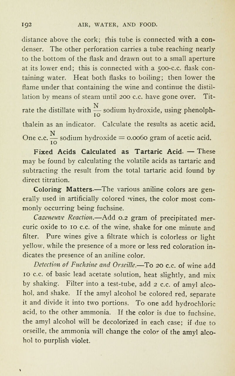 distance above the cork; this tube is connected with a con- denser. The other perforation carries a tube reaching nearly to the bottom of the flask and drawn out to a small aperture at its lower end; this is connected with a 500-c.c. flask con- taining water. Heat both flasks to boiling; then lower the flame under that containing the wine and continue the distil- lation by means of steam until 200 c.c. have gone over. Tit- N rate the distillate with — sodium hydroxide, using phenolph- thalein as an indicator. Calculate the results as acetic acid. N One c.c. — sodium hydroxide = 0.0060 gram of acetic acid. Fixed Acids Calculated as Tartaric Acid. — These may be found by calculating the volatile acids as tartaric and subtracting the result from the total tartaric acid found by direct titration. Coloring Matters-—The various aniline colors are gen- erally used in artificially colored wines, the color most com- monly occurring being fuchsine. Cazeneuve Reaction.—Add 0.2 gram of precipitated mer- curic oxide to 10 c.c. of the wine, shake for one minute and filter. Pure wines give a filtrate which is colorless or light yellow, while the presence of a more or less red coloration in- dicates the presence of an aniline color. Detection of Fuchsine and Orseille.—To 20 c.c. of wine add 10 c.c. of basic lead acetate solution, heat slightly, and mix by shaking. Filter into a test-tube, add 2 c.c. of amyl alco- hol, and shake. If the amyl alcohol be colored red, separate it and divide it into two portions. To one add hydrochloric acid, to the other ammonia. If the color is due to fuchsine, the amyl alcohol will be decolorized in each case; if due to orseille, the ammonia will change the cole- of the amyl alco- hol to purplish violet.