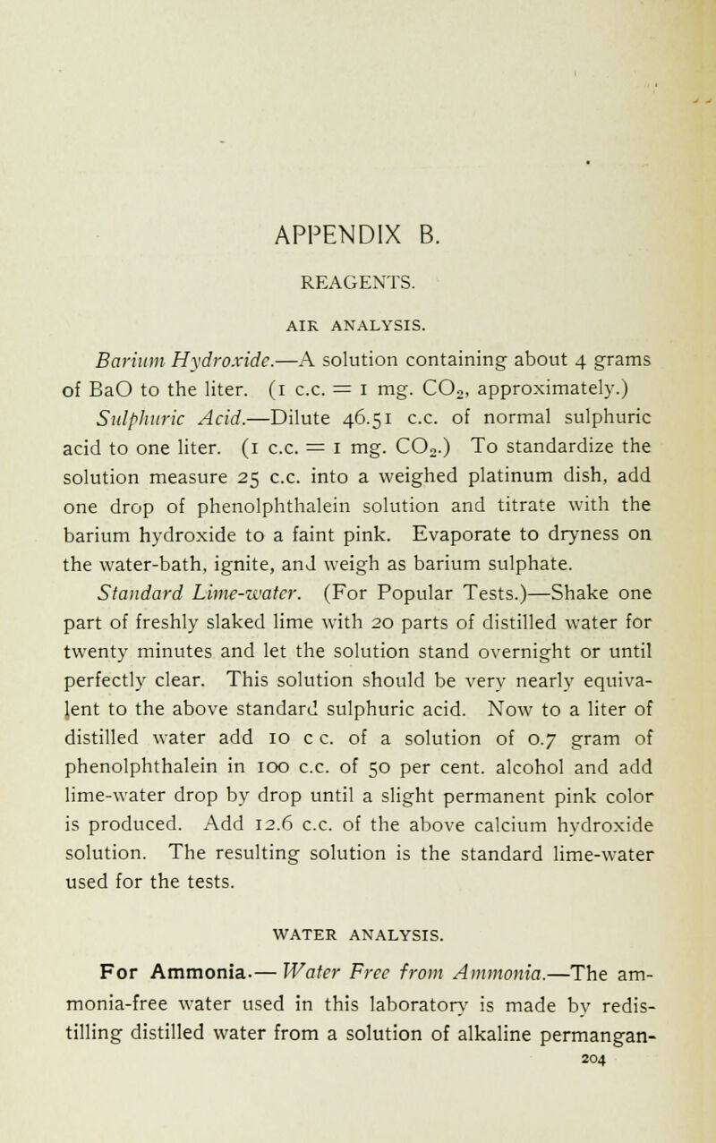 REAGENTS. AIR ANALYSIS. Barium Hydroxide.—A solution containing about 4 grams of BaO to the liter. (1 c.c. = 1 mg. C02, approximately.) Sulphuric Acid.—Dilute 46.51 c.c. of normal sulphuric acid to one liter. (1 c.c. = 1 mg. C02.) To standardize the solution measure 25 c.c. into a weighed platinum dish, add one drop of phenolphthalein solution and titrate with the barium hydroxide to a faint pink. Evaporate to dryness on the water-bath, ignite, and weigh as barium sulphate. Standard Lime-water. (For Popular Tests.)—Shake one part of freshly slaked lime with 20 parts of distilled water for twenty minutes and let the solution stand overnight or until perfectly clear. This solution should be very nearly equiva- lent to the above standard sulphuric acid. Now to a liter of distilled water add 10 c c. of a solution of 0.7 gram of phenolphthalein in 100 c.c. of 50 per cent, alcohol and add lime-water drop by drop until a slight permanent pink color is produced. Add 12.6 c.c. of the above calcium hydroxide solution. The resulting solution is the standard lime-water used for the tests. WATER ANALYSIS. For Ammonia.— Water Free from Ammonia.—The am- monia-free water used in this laboratory' is made bv redis- tilling distilled water from a solution of alkaline permangan-