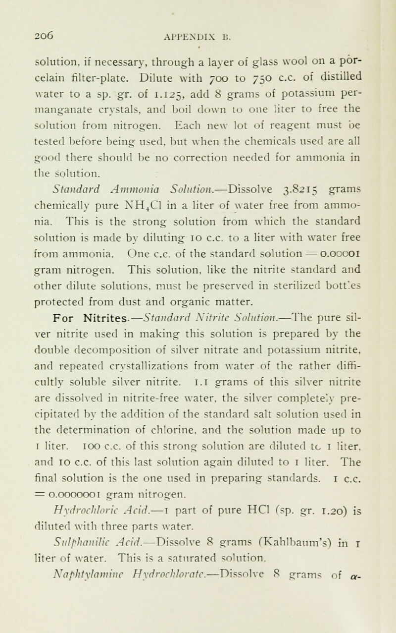 solution, if necessary, through a layer of glass wool on a por- celain filter-plate. Dilute with 700 to 750 c.c. of distilled water to a sp. gr. of 1.125, add 8 grams of potassium per- manganate crystals, and boil down to one liter to free the solution from nitrogen. Each new lot of reagent must be tested before being used, but when the chemicals used are all good there should be no correction needed for ammonia in the solution. Standard Ammonia Solution.—Dissolve 3.8215 grams chemically pure NH4C1 in a liter of water free from ammo- nia. This is the strong solution from which the standard solution is made by diluting 10 c.c. to a liter with water free from ammonia. One c.c. of the standard solution = o.oocoi gram nitrogen. This solution, like the nitrite standard and other dilute solutions, must be preserved in sterilized bottles protected from dust and organic matter. For Nitrites-—Standard Nitrite Solution.—The pure sil- ver nitrite used in making this solution is prepared by the double decomposition of silver nitrate and potassium nitrite, and repeated crystallizations from water of the rather diffi- cultly soluble silver nitrite. 1.1 grams of this silver nitrite are dissolved in nitrite-free water, the silver completely pre- cipitated by the addition of the standard salt solution used in the determination of chlorine, and the solution made up to 1 liter. 100 c.c. of this strong solution are diluted tc 1 liter, and 10 c.c. of this last solution again diluted to 1 liter. The final solution is the one used in preparing standards. 1 c.c. = 0.0000001 gram nitrogen. Hydrochloric Acid.—t part of pure HC1 (sp. gr. 1.20) is diluted with three parts water. Sulphanilk Acid.—Dissolve 8 grams fKahlbaum's) in r liter of water. This is a saturated solution. Naphtylaminc Hydrocldoratc.—Dissolve 8 grains of a-