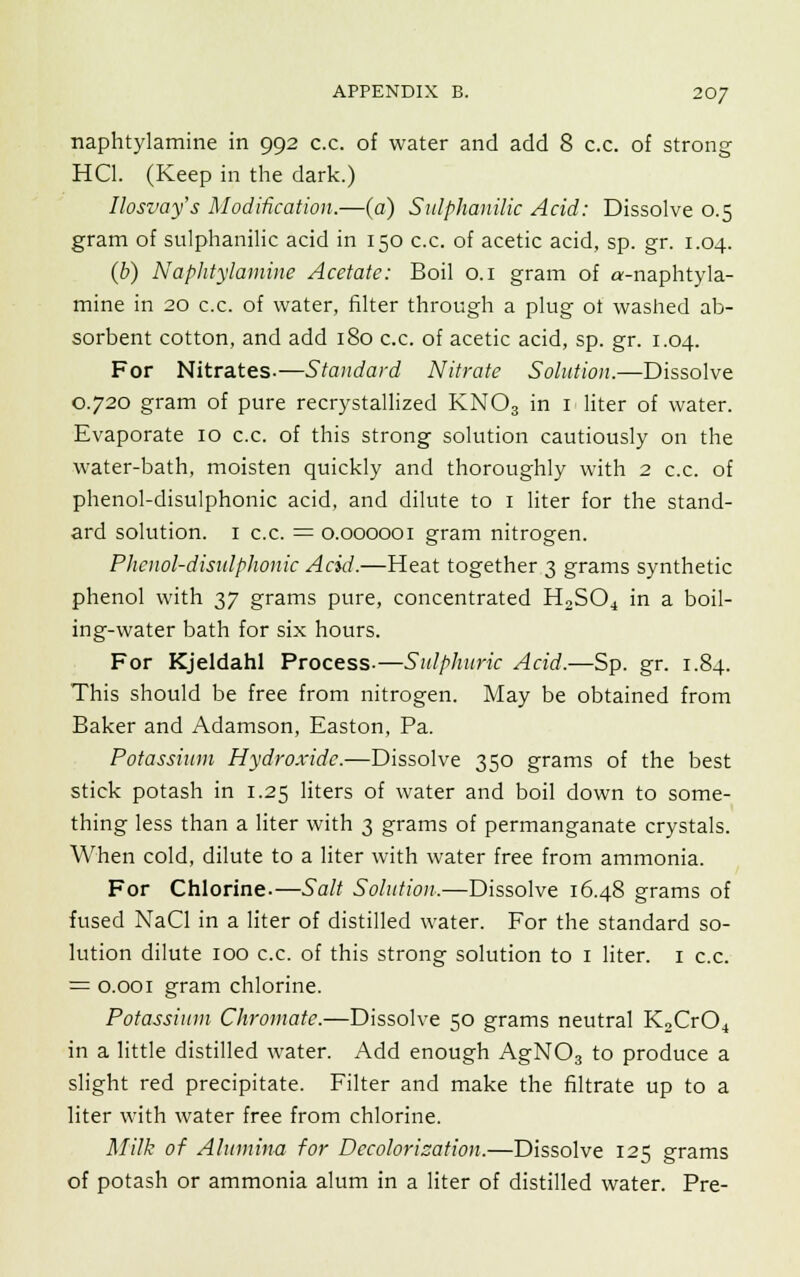 naphtylamine in 992 c.c. of water and add 8 c.c. of strong HC1. (Keep in the dark.) Ilosvay's Modification.—(a) Sulphanilic Acid: Dissolve 0.5 gram of sulphanilic acid in 150 c.c. of acetic acid, sp. gr. 1.04. (b) Naphtylamine Acetate: Boil 0.1 gram of a-naphtyla- mine in 20 c.c. of water, filter through a plug ot washed ab- sorbent cotton, and add 180 c.c. of acetic acid, sp. gr. 1.04. For Nitrates.—Standard Nitrate Solution.—Dissolve 0.720 gram of pure recrystallized KN03 in 1 liter of water. Evaporate 10 c.c. of this strong solution cautiously on the water-bath, moisten quickly and thoroughly with 2 c.c. of phenol-disulphonic acid, and dilute to 1 liter for the stand- ard solution. 1 c.c. = 0.000001 gram nitrogen. Phenol-disulphonic Acid.—Heat together 3 grams synthetic phenol with 37 grams pure, concentrated H2S04 in a boil- ing-water bath for six hours. For Kjeldahl Process-—Sulphuric Acid.—Sp. gr. 1.84. This should be free from nitrogen. May be obtained from Baker and Adamson, Easton, Pa. Potassium Hydroxide.—Dissolve 350 grams of the best stick potash in 1.25 liters of water and boil down to some- thing less than a liter with 3 grams of permanganate crystals. When cold, dilute to a liter with water free from ammonia. For Chlorine.—Salt Solution.—Dissolve 16.48 grams of fused NaCl in a liter of distilled water. For the standard so- lution dilute 100 c.c. of this strong solution to 1 liter. 1 c.c. = 0.001 gram chlorine. Potassium Chromate.—Dissolve 50 grams neutral K2Cr04 in a little distilled water. Add enough AgN03 to produce a slight red precipitate. Filter and make the filtrate up to a liter with water free from chlorine. Milk of Alumina for Dccolorization.—Dissolve 125 grams of potash or ammonia alum in a liter of distilled water. Pre-